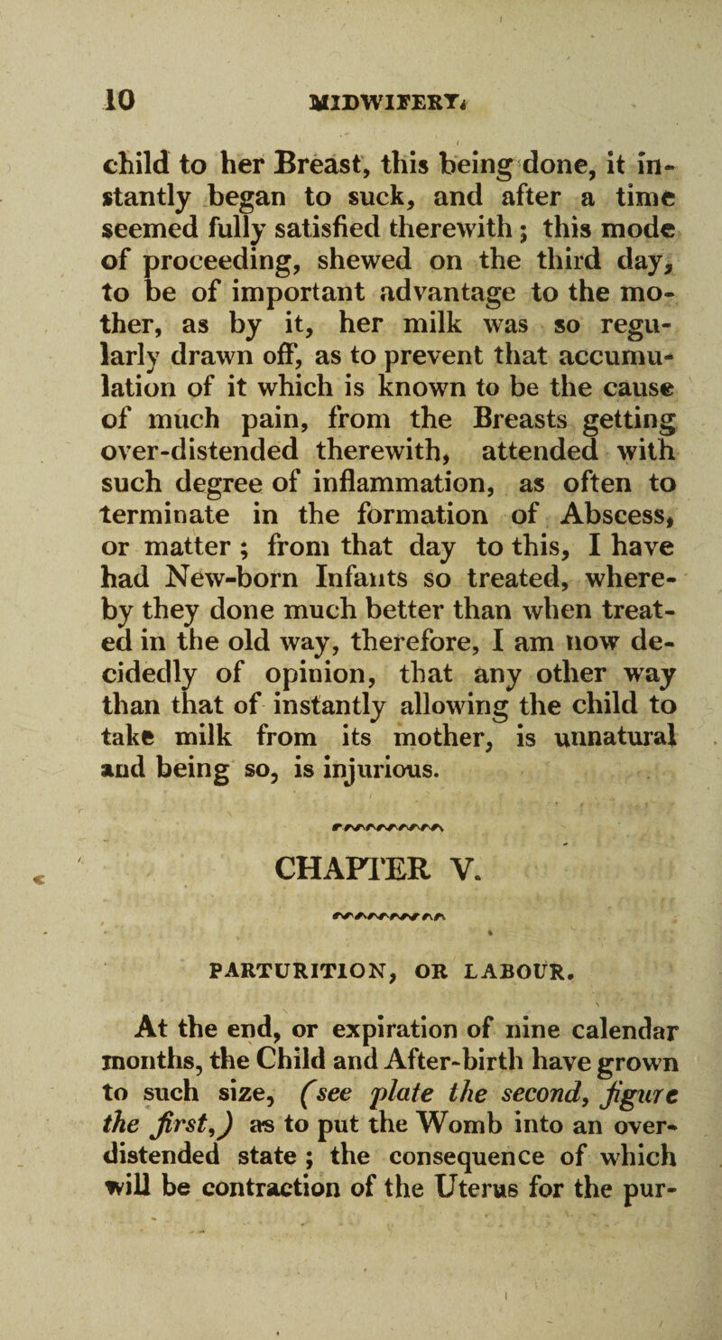 10 JMIDWIFERT4 1 child to her Breast, this being done, it in¬ stantly began to suck, and after a time seemed fully satisfied therewith 5 this mode of proceeding, shewed on the third day, to be of important advantage to the mo¬ ther, as by it, her milk was so regu¬ larly drawn off, as to prevent that accumu¬ lation of it which is known to be the cause of much pain, from the Breasts getting over-distended therewith, attended with such degree of inflammation, as often to terminate in the formation of Abscess, or matter ; from that day to this, I have had New-born Infants so treated, where¬ by they done much better than when treat¬ ed in the old way, therefore, I am now de¬ cidedly of opinion, that any other way than that of instantly allowing the child to take milk from its mother, is unnatural and being so, is injurious. CHAPTER V. v ^ 4 V PARTURITION, OR LABOUR. * ' ' N At the end, or expiration of nine calendar months, the Child and After-birth have grown to such size, (see plate the second, figure the first J as to put the Womb into an over¬ distended state ; the consequence of which will be contraction of the Uterus for the pur- 1