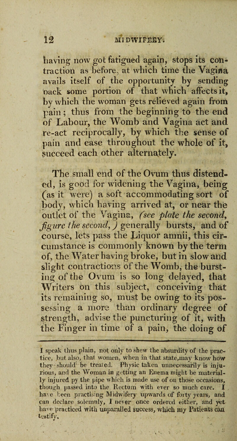 baying' now got fatigued again, stops its con¬ traction as before, at which time the Vagina avails itself of the opportunity by sending oack some portion of that which affects it, by which the woman gets relieved again from pain; thus from the beginning to the end of Labour, the Womb and Vagina act and re-act reciprocally, by which the sense of pain and ease throughout the whole of it, succeed each other alternately. The small end of the Ovum thus distend¬ ed, is good for widening the Vagina, being (as it were) a soft accommodating sort of body, which having arrived at, or near the outlet of the Vagina, (see plate the second, figure the second,) generally bursts, and of course, lets pass the Liquor amnii, this cir¬ cumstance is commonly known by the term of, the Water having broke, but in slow and slight contractions of the Womb, the burst¬ ing of the Ovum is so long delayed, that Writers on this subject, conceiving that its remaining so, must be owing to its pos¬ sessing a more than ordinary degree of strength, advise the puncturing of it, with the Finger in time of a pain, the doing of I speak thus plain, not only to shew the absurdity of the prac¬ tice, but also, thal women, when in that state,may know how they should' be treated. Physic taken unnecessarily is inju¬ rious, and the Woman in getting an Enema might be material¬ ly injured py the pipe which is made use of on those occasions, though passed into the Rectum with ever so much care. I haI 11,e been practising Midwifery upwards of forty veal's, and can declare solemnly, I never once ordered either, and yet have practiced with unparalled success, which my Patients caa testify, >• ...