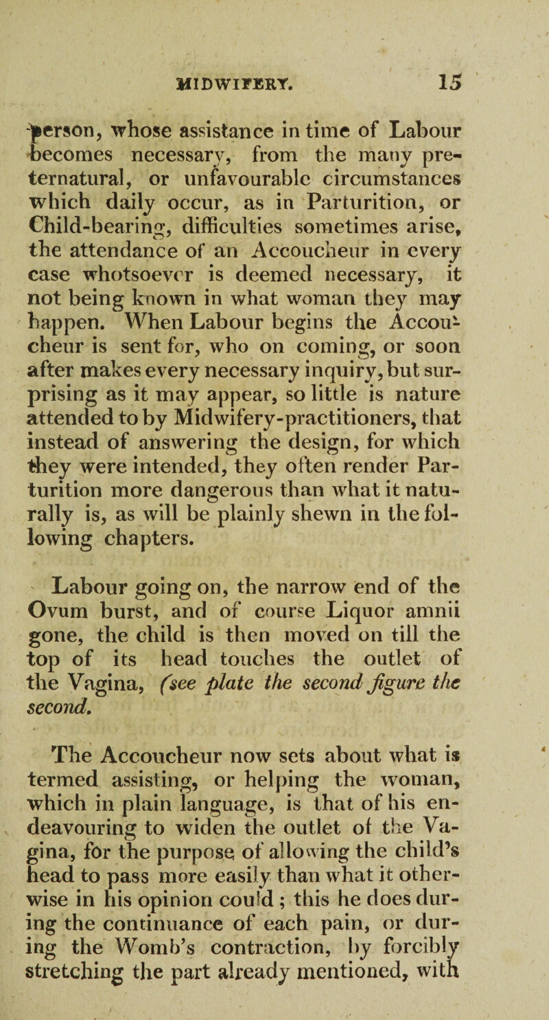 person, whose assistance in time of Labour becomes necessary, from the many pre¬ ternatural, or unfavourable circumstances which daily occur, as in Parturition, or Child-bearing, difficulties sometimes arise, the attendance of an Accoucheur in every case whotsoever is deemed necessary, it not being known in what woman they may happen. When Labour begins the Accou¬ cheur is sent for, who on coming, or soon after makes every necessary inquiry, but sur¬ prising as it may appear, so little is nature attended toby Midwifery-practitioners, that instead of answering the design, for which they were intended, they often render Par¬ turition more dangerous than what it natu¬ rally is, as will be plainly shewn in the fol¬ lowing chapters. Labour going on, the narrow end of the Ovum burst, and of course Liquor amnii gone, the child is then moved on till the top of its head touches the outlet of the Vagina, (see plate the second figure the second. The Accoucheur now sets about what is termed assisting, or helping the woman, which in plain language, is that of his en¬ deavouring to widen the outlet of the Va¬ gina, for the purposes of allowing the child’s head to pass more easily than what it other¬ wise in his opinion could ; this he does dur¬ ing the continuance of each pain, or dur¬ ing the Womb’s contraction, by forcibly stretching the part already mentioned, with