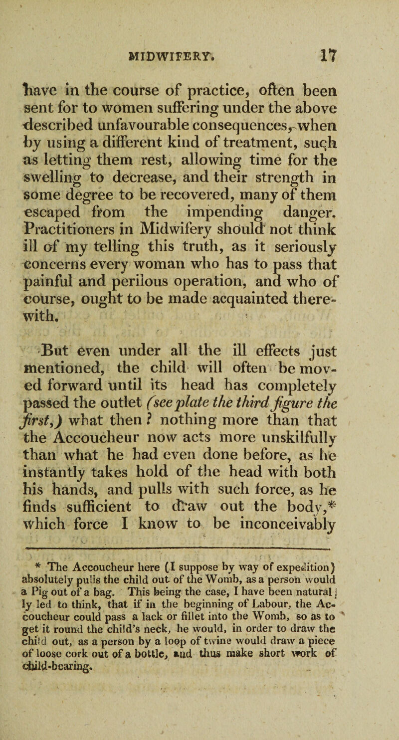 have in the course of practice, often been sent for to women suffering under the above described unfavourable consequences^when by using a different kind of treatment, such as letting them rest, allowing time for the swelling to decrease, and their strength in some degree to be recovered, many of them escaped from the impending danger. Practitioners in Midwifery should not think ill of my telling this truth, as it seriously concerns every woman who has to pass that painful and perilous operation, and who of course, ought to be made acquainted there¬ with. * But even under all the ill effects just mentioned, the child will often be mov¬ ed forward until its head has completely passed the outlet (see plate the third figure the first,) what then ? nothing more than that the Accoucheur now acts more unskilfully than what he had even done before, as lie instantly takes hold of the head with both his hands, and pulls with such force, as he finds sufficient to cfraw out the body,* which force I know to be inconceivably * The Accoucheur here (I suppose by way of expedition) absolutely pulls the child out of the Womb, as a person would a Pig out of a bag. This being the case, I have been natural j ly led to think, that if in the beginning of Labour, the Ac¬ coucheur could pass a lack or fillet into the Womb, so as to get it round the child’s neck, he would, in order to draw the child out, as a person by a loop of twine would draw a piece of loose cork out of a bottle, and thus make short work of child-bearing.