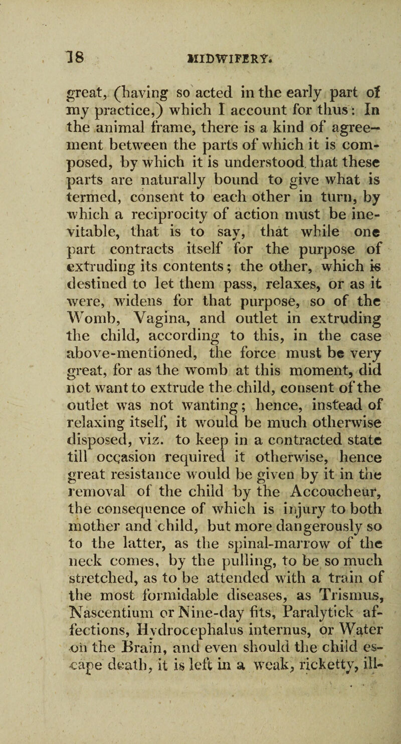 great, (having so acted in the early part of my practice,) which I account for thus : In the animal frame, there is a kind of agree¬ ment between the parts of which it is com¬ posed, by which it is understood, that these parts are naturally bound to give what is termed, consent to each other in turn, by which a reciprocity of action must be ine¬ vitable, that is to say, that while one part contracts itself for the purpose of extruding its contents; the other, which k destined to let them pass, relaxes, or as it were, widens for that purpose, so of the Womb, Vagina, and outlet in extruding the child, according to this, in the case above-mentioned, the force must be very great, for as the womb at this moment, did not want to extrude the child, consent of the outlet was not wanting; hence, instead of relaxing itself, it would be much otherwise disposed, viz. to keep in a contracted state till ocqasion required it otherwise, hence great resistance would be given by it in the removal of the child by the Accoucheur, the consequence of which is injury to both mother and child, but more dangerously so to the latter, as the spinal-marrow of the neck comes, by the pulling, to be so much stretched, as to be attended with a train of the most formidable diseases, as Trismus, Nascentium or Nine-day fits, Paralytick af¬ fections, Hydrocephalus internus, or Water on the Brain, and even should the child es¬ cape death, it is left in a weak, ricketty, ill-