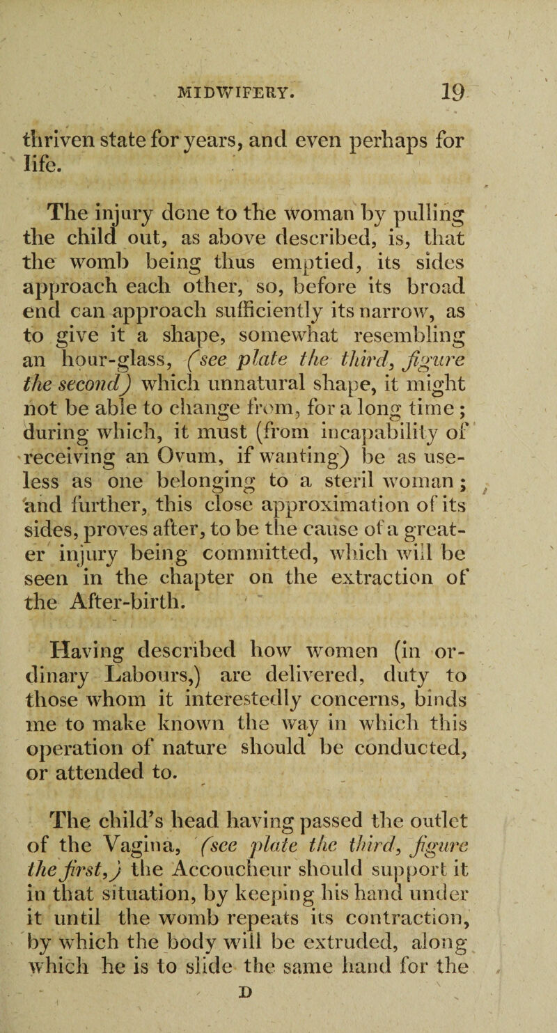 thriven state for years, and even perhaps for life. The injury done to the woman by pulling the child out, as above described, is, that the womb being thus emptied, its sides approach each other, so, before its broad end can approach sufficiently its narrow, as to give it a shape, somewhat resembling an hour-glass, (see plate the third, figure the second) which unnatural shape, it might not be able to change from, for a long time ; during which, it must (from incapability of receiving an Ovum, if wanting) be as use¬ less as one belonging to a steril woman; and further, this close approximation of its sides, proves after, to be the cause of a great¬ er injury being committed, which will be seen in the chapter on the extraction of the After-birth. Having described how women (in or¬ dinary Labours,) are delivered, duty to those whom it interestedly concerns, binds me to make known the way in which this operation of nature should be conducted, or attended to. The child’s head having passed the outlet of the Vagina, (see plate the third, figure the first,) the Accoucheur should support it in that situation, by keeping his hand under it until the womb repeats its contraction, by which the body will be extruded, along which he is to slide the same hand for the D