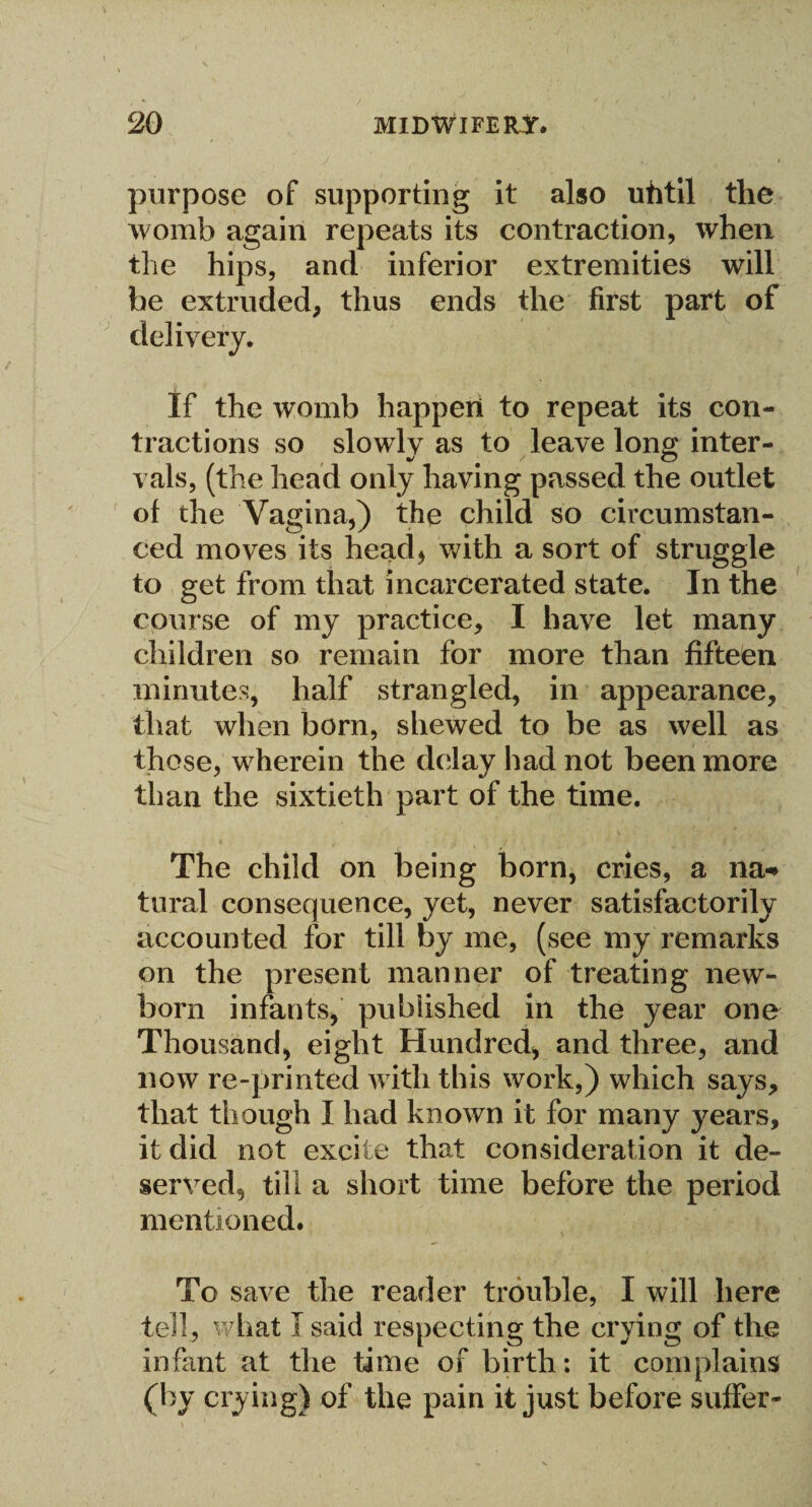 purpose of supporting it also uhtil the womb again repeats its contraction, when the hips, and inferior extremities will be extruded, thus ends the first part of delivery. If the womb happen to repeat its con¬ tractions so slowly as to leave long inter¬ vals, (the head only having passed the outlet of the Vagina,) the child so circumstan¬ ced moves its head, with a sort of struggle to get from that incarcerated state. In the course of my practice, I have let many children so remain for more than fifteen minutes, half strangled, in appearance, that when born, shewed to be as well as those, wherein the delay had not been more than the sixtieth part of the time. The child on being born, cries, a na-* tural consequence, yet, never satisfactorily accounted for till by me, (see my remarks on the present manner of treating new¬ born infants, published in the year one Thousand, eight Hundred, and three, and now re-printed with this work,) which says, that though I had known it for many years, it did not excite that consideration it de¬ served, till a short time before the period mentioned. To save the reader trouble, I will here tell, what I said respecting the crying of the infant at the time of birth; it complains (by crying) of the pain it just before suffer-