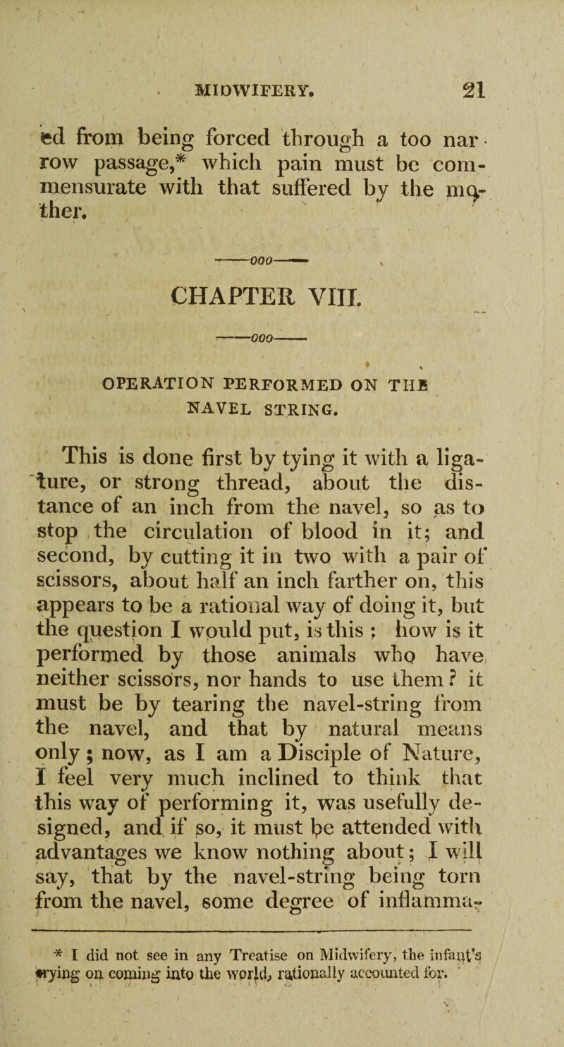 fcd from being forced through a too nar row passage,* which pain must be com¬ mensurate with that suffered by the mo¬ ther. ~ 000—— v CHAPTER VIII. -000- * OPERATION PERFORMED ON THE NAVEL STRING. This is done first by tying it with a liga¬ ture, or strong thread, about the dis¬ tance of an inch from the navel, so as to stop the circulation of blood in it; and second, by cutting it in two with a pair of scissors, about half an inch farther on, this appears to be a rational way of doing it, but the question I would put, is this ; how is it performed by those animals who have neither scissors, nor hands to use them? it must be by tearing the navel-string from the navel, and that by natural means only; now, as I am a Disciple of Nature, I feel very much inclined to think that this way of performing it, was usefully de¬ signed, and if so, it must be attended with advantages we know nothing about; I will say, that by the navel-string being torn from the navel, some degree of inflamma- * I did not see in any Treatise on Midwifery, the infant's trying on coming into the world., rationally accounted tor. t ■; ' '.■}. *“’ i 5 ii- • i •