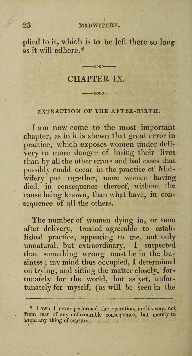 23 midwifery, plied to it, which is to be left there so long as it will adhere.* -oooo-- CHAPTER IX. --0000- 1 EXTRACTION OF THE AFTER-BIRTH. I am now come to the most important chapter, as in it is shewn that great error in practice, which exposes women under deli¬ very to more danger of losing their lives than by all the other errors and bad cases that possibly could occur in the practice of Mid¬ wifery put together, more women having died, in consequence thereof, without the cause being known, than what have, in con¬ sequence of all the others. The number of women dying in, or soon after delivery, treated agreeable to estab¬ lished practice, appearing to me, not only unnatural, but extraordinary, I suspected that something wrong must be in the bu¬ siness ; my mind thus occupied, I determined on trying, and sifting the matter closely, for¬ tunately for the world, but as yet, unfor¬ tunately for myself, (as will be seen in the * I own I never performed the operation, in this way, not from fear of any unfavourable consequence, but merely to oid any thing of censure. t * ’ ,