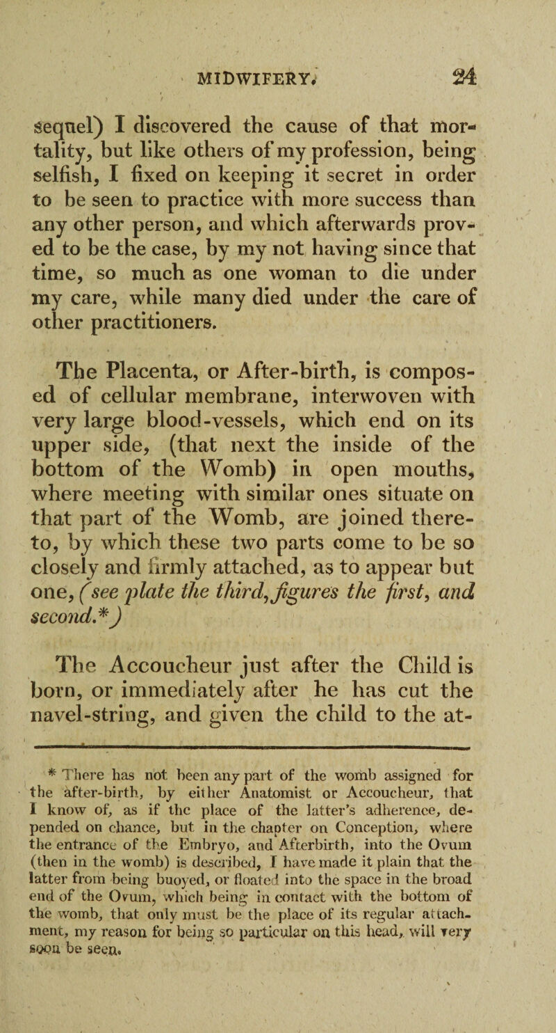 sequel) I discovered the cause of that mor¬ tality, but like others of my profession, being selfish, I fixed on keeping it secret in order to be seen to practice with more success than any other person, and which afterwards prov¬ ed to be the case, by my not having since that time, so much as one woman to die under my care, while many died under the care of other practitioners. The Placenta, or After-birth, is compos¬ ed of cellular membrane, interwoven with very large blood-vessels, which end on its upper side, (that next the inside of the bottom of the Womb) in open mouths, where meeting with similar ones situate on that part of the Womb, are joined there¬ to, by which these two parts come to be so closely and firmly attached, as to appear but one, (see plate the third, figures the first, and second.*) The Accoucheur just after the Child is born, or immediately after he has cut the navel-string, and given the child to the at- * There has not been an/ part of the womb assigned for the after-birth, by either Anatomist or Accoucheur, that 1 know of, as if the place of the latter's adherence, de¬ pended on chance, but in the chapter on Conception, where the entrance of the Embryo, and Afterbirth, into the Ovum (then in the womb) is described, I have made it plain that the latter from being buoyed, or floated into the space in the broad end of the Ovum, which being in contact with the bottom of the womb, that only must be the place of its regular attach¬ ment, my reason for being so particular on this head, will Tery soon be seen.