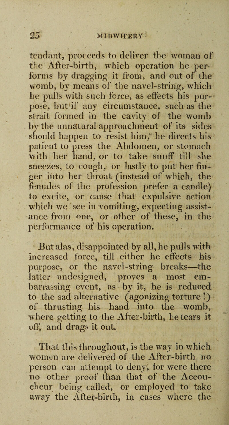 tend ant, proceeds to deliver the woman of the After-birth, which operation he per¬ forms by dragging it from, and out of the womb, by means of the navel-string, which he pulls with such force, as effects his pur¬ pose, buthf any circumstance, such as the strait formed in the cavity of the womb by the unnatural approachment of its sides should happen to resist him/ he directs his patient to press the Abdomen, or stomach with her hand, or to take snuff till she sneezes, to cough, or lastly to put her fin¬ ger into her throat (instead of which, the females of the profession prefer a candle) to excite, or cause that expulsive action which we see in vomiting, expecting assist¬ ance from one, or other of these, in the performance of his operation. But alas, disappointed by all, he pulls with increased force, till either he effects his purpose, or the navel-string breaks—the latter undesigned, proves a most em¬ barrassing event, as by it, he is reduced to the sad alternative (agonizing torture !) of thrusting his hand into the womb, where getting to the After-birth, he tears it off, and drags it out. That this throughout, is the way in which women are delivered of the After-birth, no person can attempt to deny, for were there no other proof than that of the Accou¬ cheur being called, or employed to take away the After-birth, iu cases where the