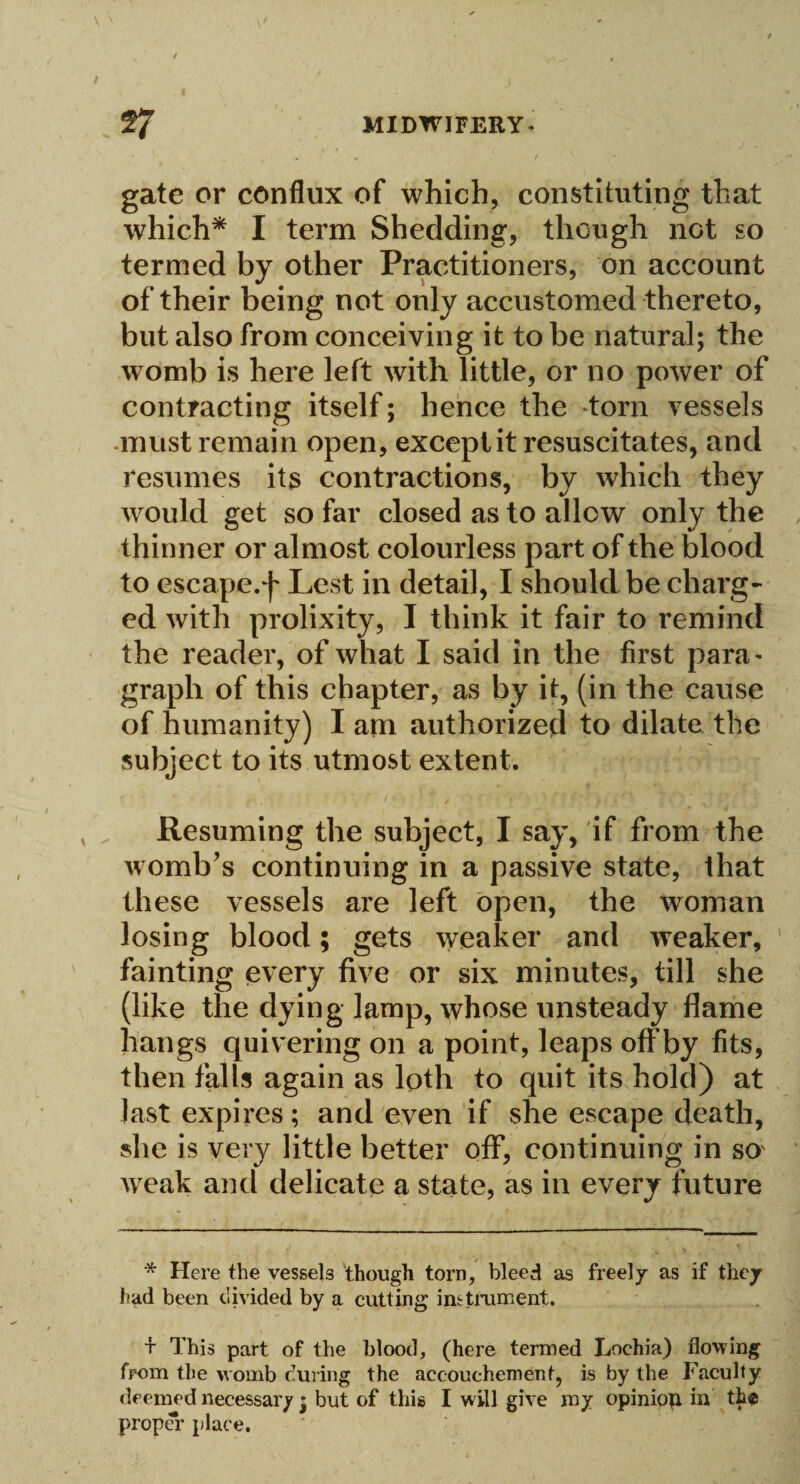 gate or conflux of which, constituting that which* I term Shedding, though not so termed by other Practitioners, on account of their being not only accustomed thereto, but also from conceiving it to be natural; the womb is here left with little, or no power of contracting itself; hence the torn vessels must remain open, except it resuscitates, and resumes its contractions, by which they would get so far closed as to allow only the thinner or almost colourless part of the blood to escape.f Lest in detail, I should be charg¬ ed with prolixity, I think it fair to remind the reader, of what I said in the first para¬ graph of this chapter, as by it, (in the cause of humanity) I am authorized to dilate the subject to its utmost extent. Resuming the subject, I say, if from the womb’s continuing in a passive state, that these vessels are left open, the woman losing blood; gets weaker and weaker, fainting every five or six minutes, till she (like the dying lamp, whose unsteady flame hangs quivering on a point, leaps offby fits, then falls again as loth to quit its hold) at last expires; and even if she escape death, she is very little better off, continuing in so' weak and delicate a state, as in every future * Here the vessels though torn, bleed as freely as if they had been divided by a cutting instrument. + This part of the blood, (here termed Lochia) flowing from the womb during the accouchement, is by the Faculty deemed necessary; but of this I will give my opiniop in the proper place.