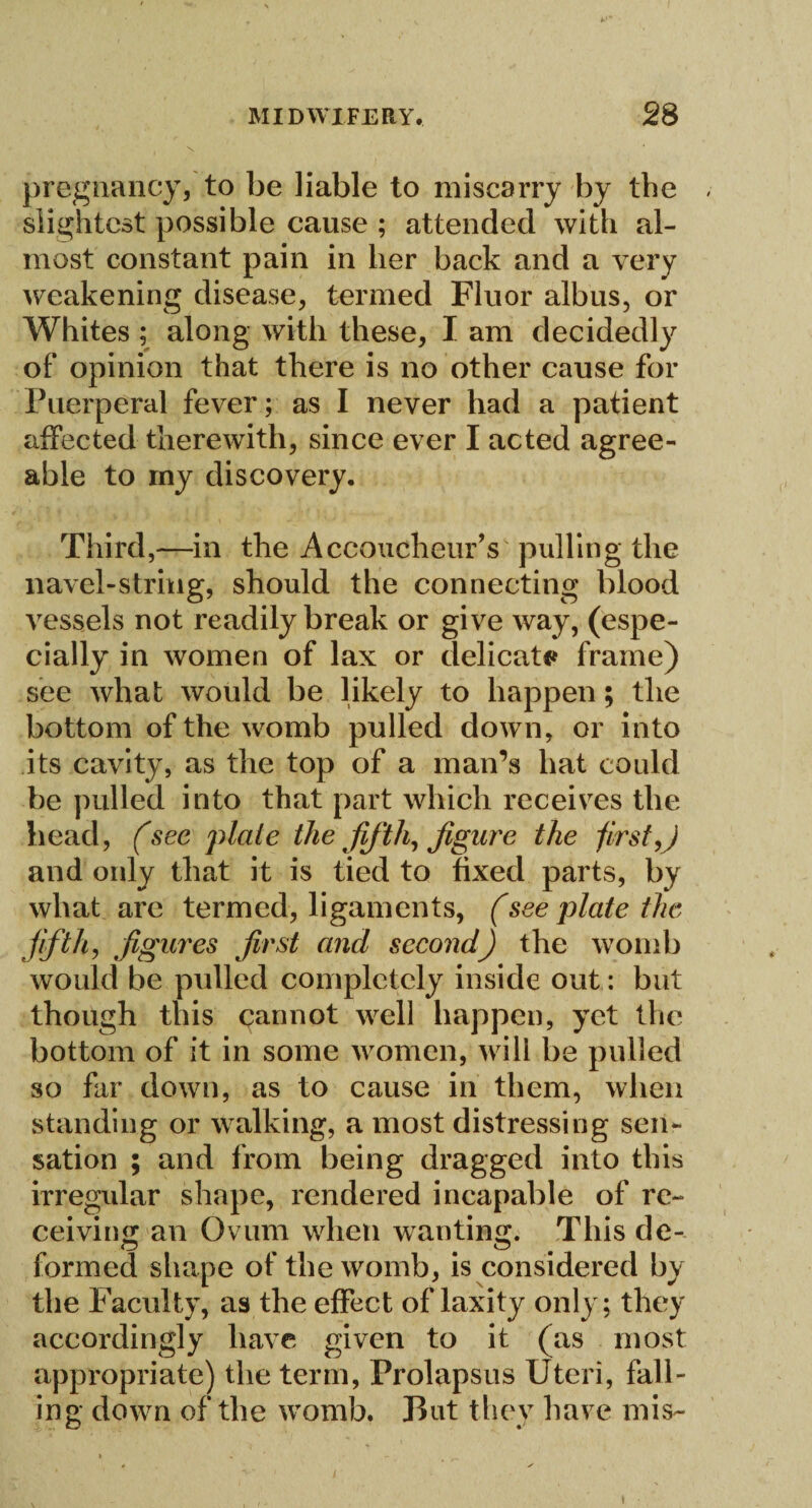 pregnancy, to be liable to miscarry by the slightest possible cause ; attended with al¬ most constant pain in her back and a very weakening disease, termed Fluor albus, or Whites ; along with these, I am decidedly of opinion that there is no other cause for Puerperal fever; as I never had a patient affected therewith, since ever I acted agree¬ able to my discovery. Third,—in the Accoucheur's pulling the navel-string, should the connecting blood vessels not readily break or give way, (espe¬ cially in women of lax or delicate frame) see what would be likely to happen; the bottom of the womb pulled down, or into its cavity, as the top of a man’s hat could be pulled into that part which receives the head, (sec plate the fifth, figure the first,) and only that it is tied to fixed parts, by what are termed, ligaments, (see plate the fifth, figures first and second) the womb would be pulled completely inside out: but though this cannot well happen, yet the bottom of it in some women, will be pulled so far down, as to cause in them, when standing or walking, a most distressing sen¬ sation ; and from being dragged into this irregular shape, rendered incapable of re¬ ceiving an Ovum when wanting. This de¬ formed shape of the womb, is considered by the Faculty, as the effect oflaxity only; they accordingly have given to it (as most appropriate) the term, Prolapsus Uteri, fall¬ ing down of the womb. But they have mis- »