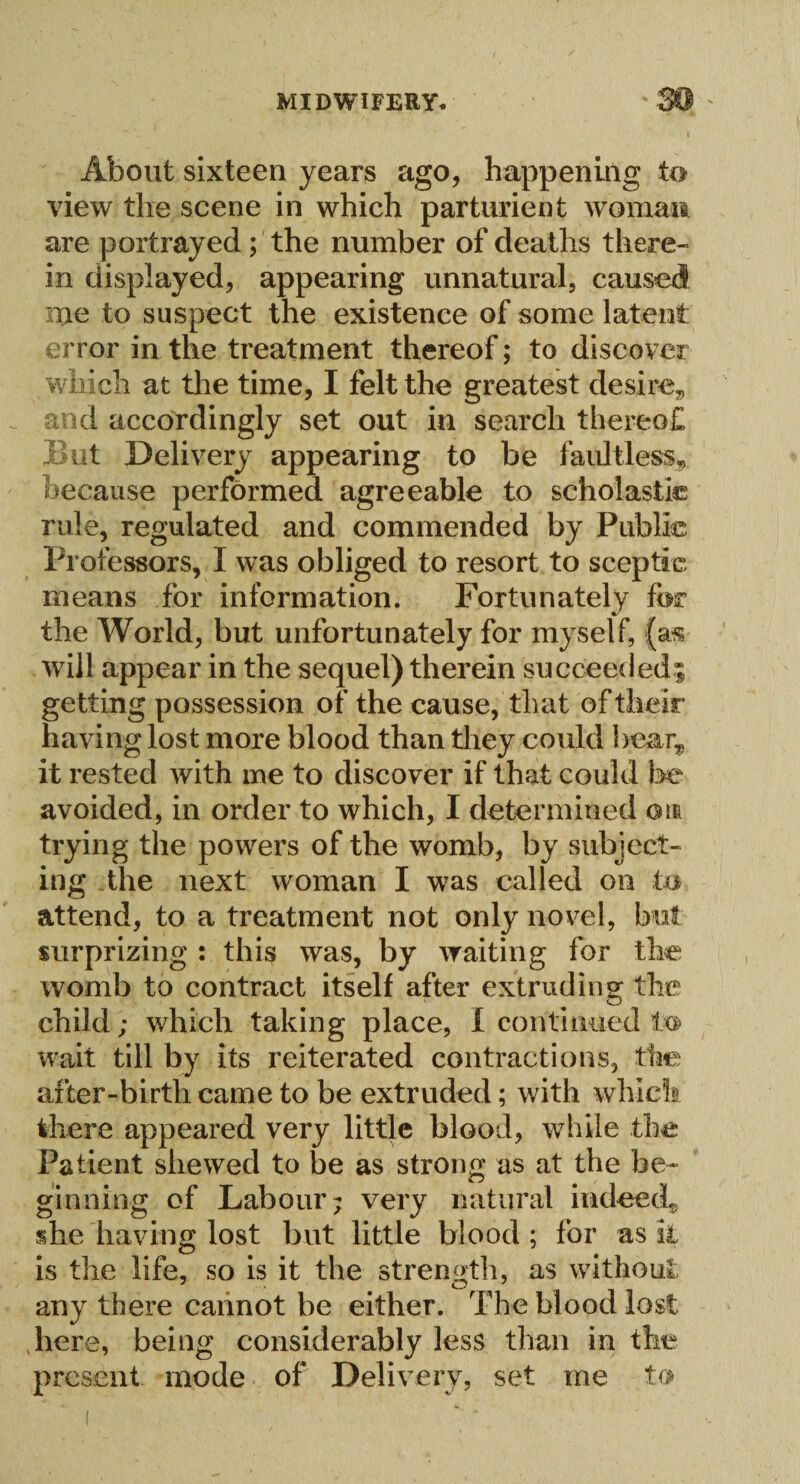 About sixteen years ago, happening to view the scene in which parturient woman are portrayed; the number of deaths there¬ in displayed, appearing unnatural, caused me to suspect the existence of some latent error in the treatment thereof; to discover which at the time, I felt the greatest desire* and accordingly set out in search thereof Hut Delivery appearing to be faultless* because performed agreeable to scholastic rule, regulated and commended by Public Professors, I was obliged to resort to sceptic means for information. Fortunately for the World, but unfortunately for myself, (as will appear in the sequel) therein succeeded; getting possession of the cause, that of their having lost more blood than they could bear,, it rested with me to discover if that could he avoided, in order to which, I determined am trying the powers of the womb, by subject¬ ing .the next woman I was called on to attend, to a treatment not only novel, but surprizing : this was, by waiting for the womb to contract itself after extruding the child; which taking place, 1 continued to wait till by its reiterated contractions, the after-birth came to be extruded; with which there appeared very little blood, while the Patient shewed to be as strong as at the be¬ ginning of Labour; very natural indeed* she having lost but little blood ; for as it is the life, so is it the strength, as without any there cannot be either. The blood lost here, being considerably less than in the present mode of Delivery, set me to