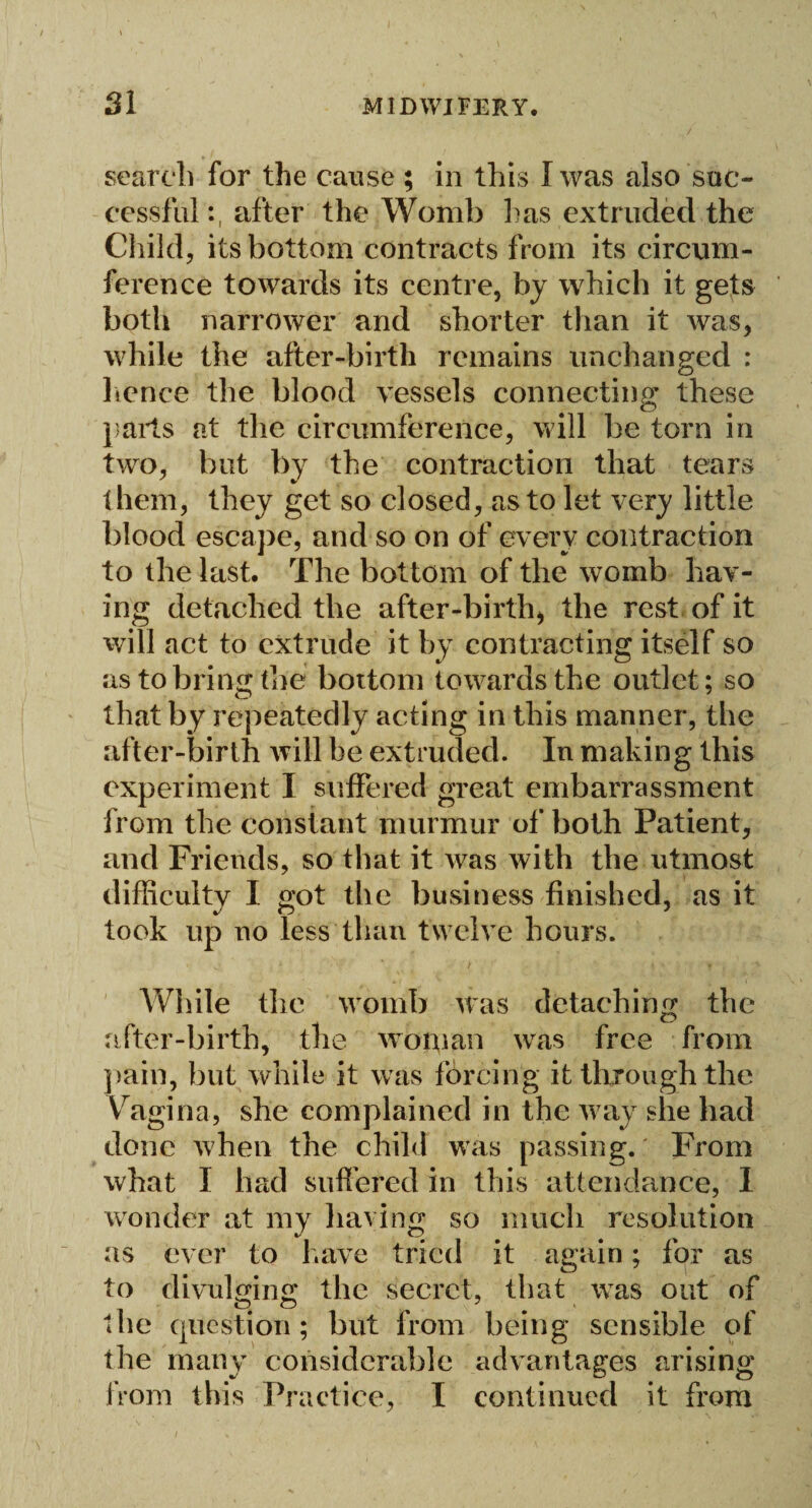 search for the cause ; in this I was also suc¬ cessful:, after the Womb lias extruded the Child, its bottom contracts from its circum¬ ference towards its centre, by which it gets both narrower and shorter than it was, while the after-birth remains unchanged : lienee the blood vessels connecting these parts at the circumference, will be torn in two, but by the contraction that tears them, they get so closed, as to let very little blood escape, and so on of every contraction to the last. The bottom of the womb hav¬ ing detached the after-birth, the rest of it will act to extrude it by contracting itself so as to bring the bottom towards the outlet; so that by repeatedly acting in this manner, the after-birth will be extruded. In making this experiment I suffered great embarrassment from the constant murmur of both Patient, and Friends, so that it was with the utmost difficulty I got the business finished, as it took up no less than twelve hours. While the womb was detaching the after-birth, the woman was free from pain, but while it was forcing it through the Vragina, she complained in the way she had done when the child was passing. From what I had suffered in this attendance, 1 wonder at my having so much resolution as ever to have tried it again; for as to divulging; the secret, that was out of the question; but from being sensible of the many considerable advantages arising from this Practice, I continued it from