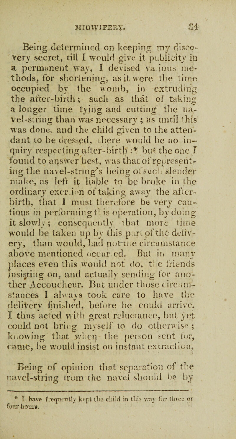 Being determined or- keeping my disco¬ very secret, till I would give it publicity in a permanent way, I devised vajous me¬ thods, for shortening, as it were the time occupied by the womb, in extruding the after-birth; such as that of taking a longer time tying and cutting the na¬ vel-siring than was necessary ; ns until 'his was done, and the child given to the atten¬ dant to be dreSspd, there would be no in¬ quiry respecting after-birth :* but the one I found to answer best, was that of represent¬ ing the navel-string’s being ofsuc-i slender make, as left it liable to be broke in the ordinary exer ion of taking away the after¬ birth, that J must therefore be very cau¬ tious in performing tl is operation, by doing it slowly; consequently that more time would be taken up by this part of the deliv¬ ery, than would, had not the circumstance above mentioned occur ed. But in many places even this would not do, t c friends insisting on, and actually sending lor ano¬ ther Accoucheur. But under those circum¬ stances I always took care to have the delivery finished, before lie could arrive. I thus acted with great reluctance, but yet could not bring myself to do otherwise ; knowing that when the person sent for, came, lie would insist on instant extraction. Being of opinion that separation of the novel-string from the navel should he by * I have frequently kept the child in this way for three ci' four hour#.