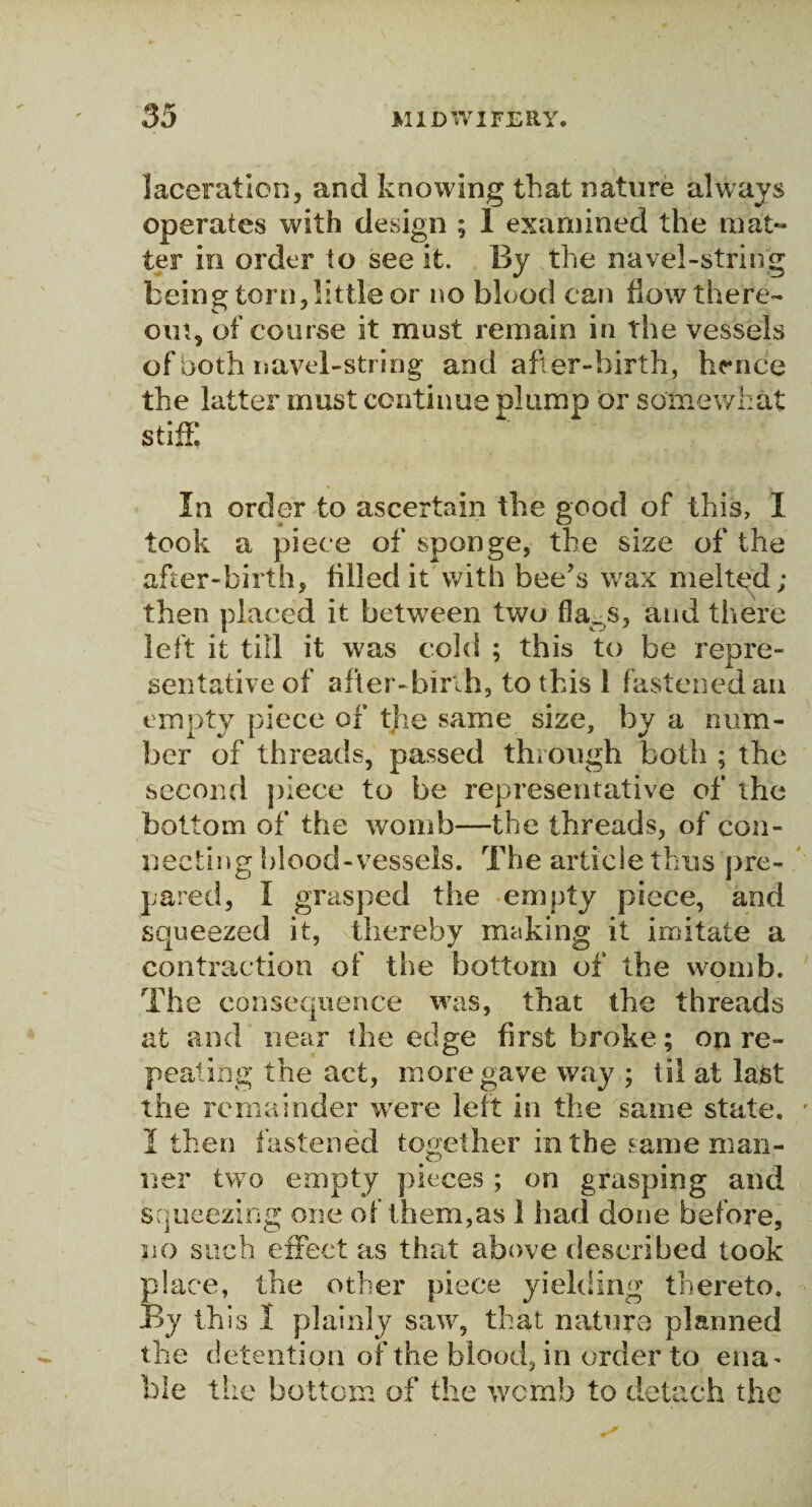laceration, and knowing that nature always operates with design ; 1 examined the mat- ter in order to see it. By the navel-string being torn, little or no blood can flow there- out, of course it must remain in the vessels of both navel-string and after-birth, hence the latter must continue plump or somewhat stiff. In order to ascertain the good of this, I took a piece of sponge, the size of the after-birth, tilled it with bee’s wax melted; then placed it between two fia_s, and there left it till it was cold ; this to be repre¬ sentative of after-birth, to this 1 fastened an empty piece of the same size, by a num¬ ber of threads, passed through both ; the second piece to be representative of the bottom of the womb—the threads, of con¬ necting blood-vessels. The article thus pre¬ pared, I grasped the -empty piece, and squeezed it, thereby making it imitate a contraction of the bottom of the womb. The consequence was, that the threads at and near the edge first broke; on re¬ peating the act, more gave way ; til at last the remainder were left in the same state. I then fastened together in the same man¬ ner two empty pieces ; on grasping and squeezing one of them,as 1 had done before, no such effect as that above described took place, the other piece yielding thereto. By this 1 plainly saw, that nature planned the detention of the blood, in order to ena¬ ble the bottom of the wcmb to detach the
