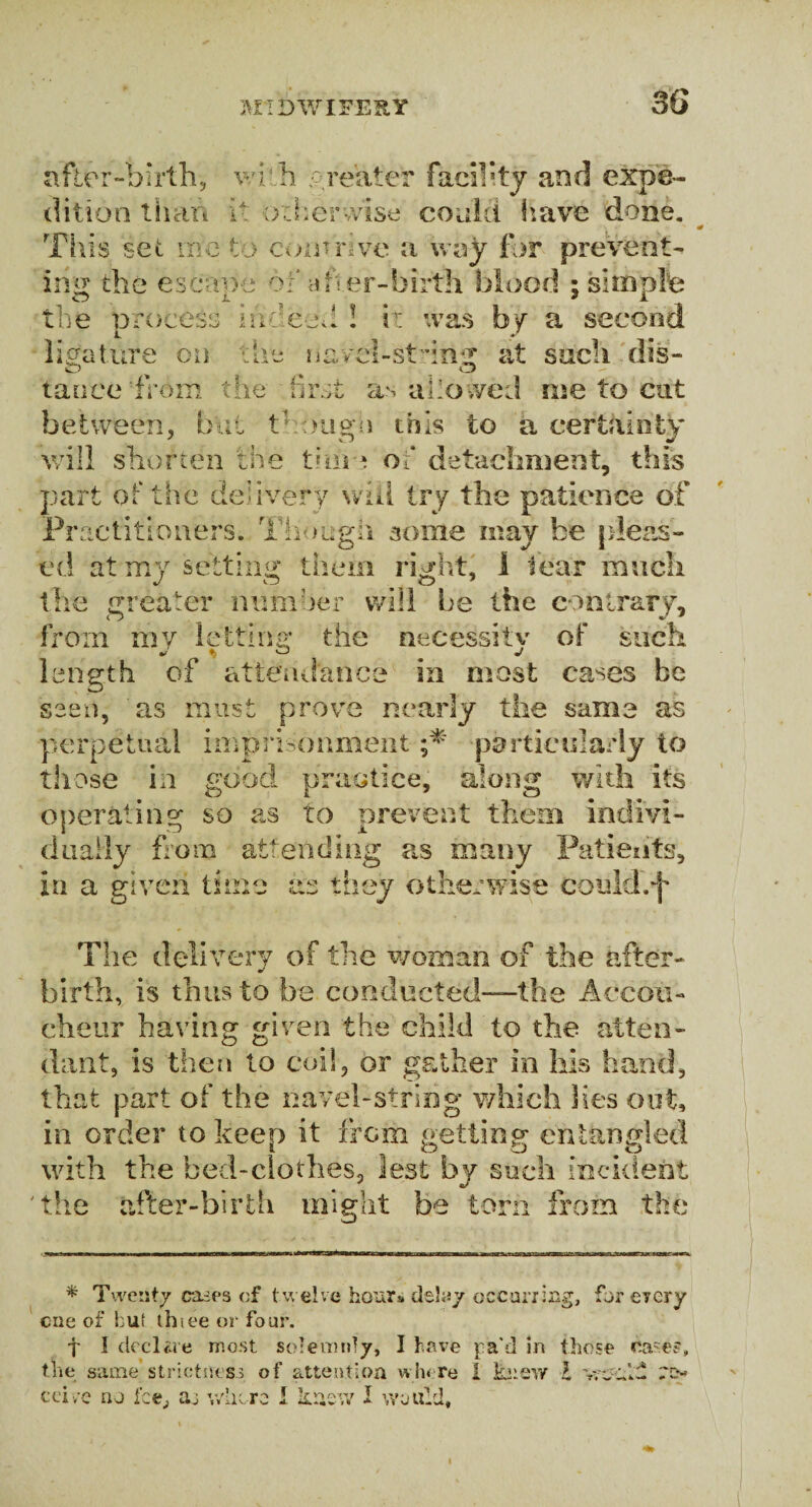3G after-birth, with greater facility and expe¬ dition than it otherwise coaid have done. This set me to com rive a way for prevent¬ ing the escane ox a tier-birth blood ; simple O JL ? i the process indeed 1 i: was by a second die navci-stcnir at such dis¬ feature on O % u tauce from the first as allowed me to cut between, but though this to a certainty will shorten the time of detachment, this part of the delivery wifi try the patience of Practitioners. Though some may be pleas¬ ed at my setting them right, 1 fear much j o e> 1 the greater number will be the contrary, from my letting the necessitv of such length of attendance in most cases be saen, as must prove nearly the same as perpetual imprisonment ;* particularly to those in good practice, along with its operating so as to prevent them indivi¬ dually from attending as many Patients, in a given time as they otherwise could.*]' The delivery of the woman of the after¬ birth, is thus to he conducted—the Accou¬ cheur having given the child to the atten¬ dant, is then to coil, or gather in his hand, that part of the navel-string which lies out, in order to keep it from getting entangled with the bed-clothes, lest by such incident the after-birth might be torn from the * Twenty eases of twelve hour# delay occurring, for every cue of hut thiee or four. f I declare most solemnly, I have j-a'd in those cas^s, the same strictness of attention where I ksifiW l vrjul- re¬ ceive no Ice, aj where I knew I would. i