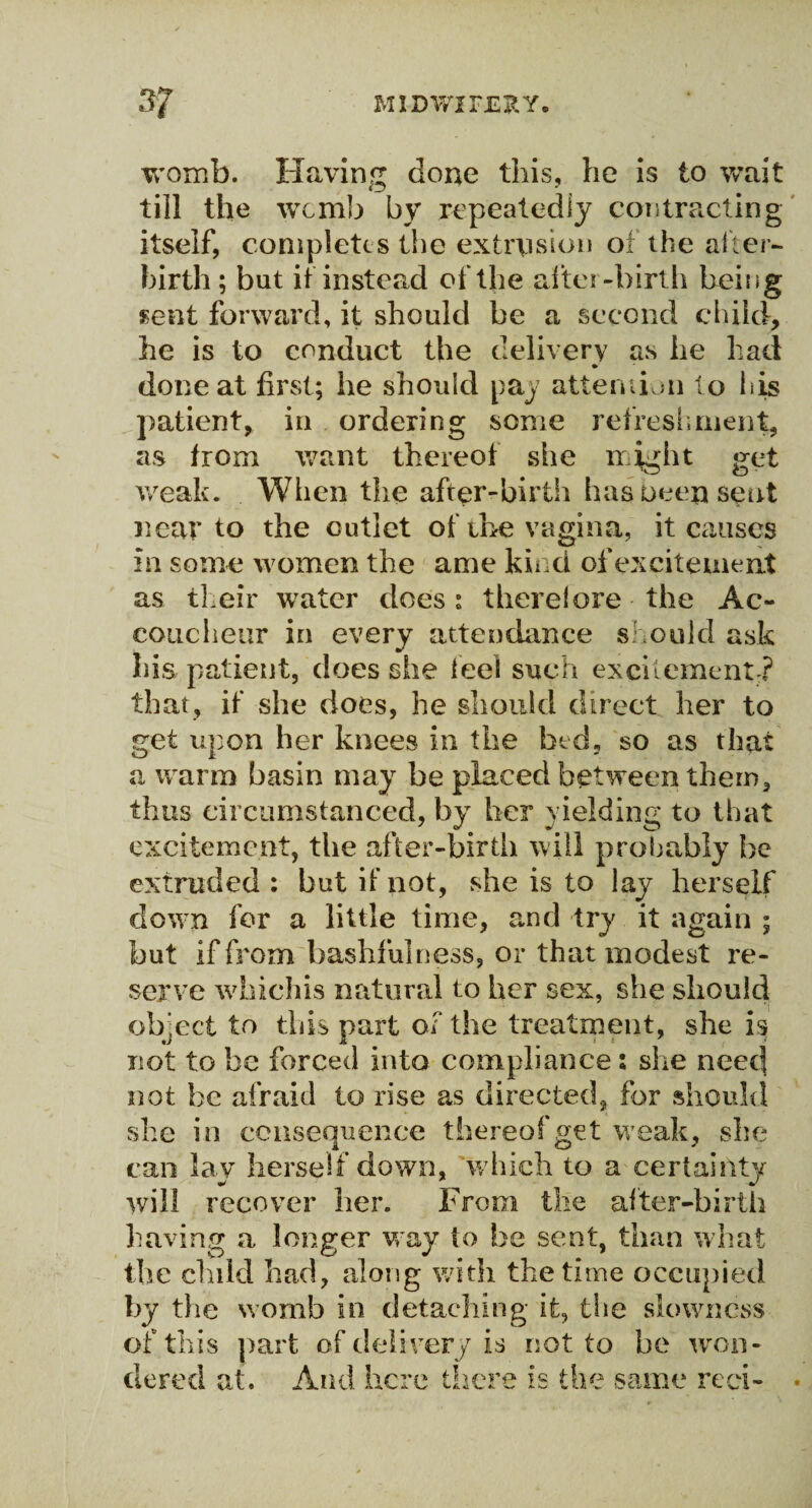 womb. Having done this, he is to wait till the wcirib by repeatedly contracting itself, completes the extrusion of the after¬ birth; but if instead of the after-birth being sent forward, it should be a second child, he is to conduct the delivery as he had ♦ done at first; he should pay attention to his patient, in ordering some refreshment, as from want thereof she might get weak. When the after-birth has Deep sent near to the cutlet of the vagina, it causes in some women the ame kind of excitement as their water does: there!ore the Ac¬ coucheur in every attendance should ask his patient, does she feel such excitement ? that, if she does, he should direct her to get upon her knees in the bed, so as that a warm basin may be placed between them, thus circumstanced, by her yielding to that excitement, the after-birth will probably be extruded : but if not, she is to lay herself down for a little time, and try it again ; but if from bashfulness, or that modest re¬ serve whichis natural to her sex, she should object to this part of the treatment, she is not to be forced into compliance i she need not be afraid to rise as directed, for should she in consequence thereof get weak, she can lay herself down, which to a certainty will recover her. From the after-birth having a longer way to be sent, than what the child had, along with the time occupied by the womb in detaching it, the slowness of this part of delivery is not to be won¬ dered at. And here there is the same red-
