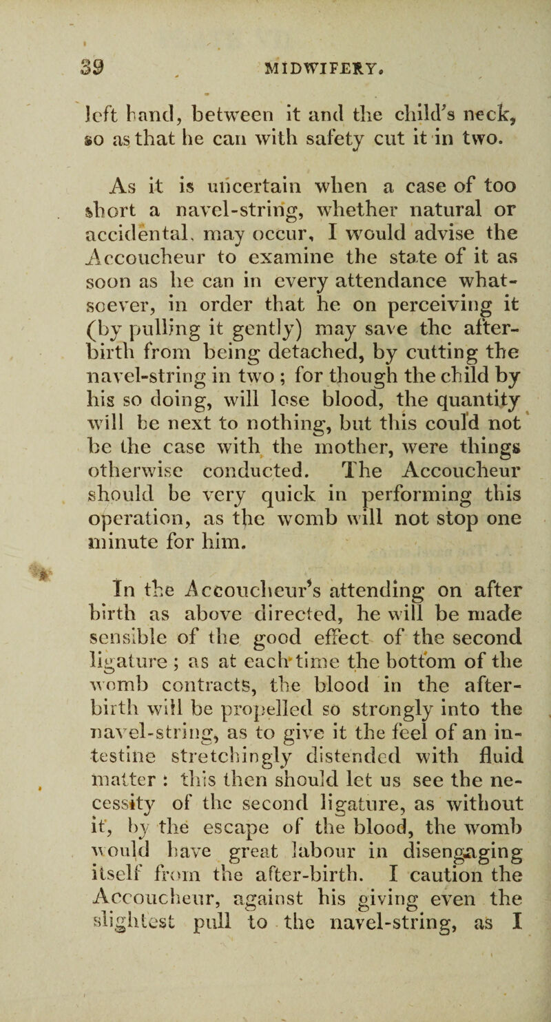 I /• 39 MIDWIFERY* * * ■» * left band, between it and the child's neck, so as that he can with safety cut it in two. As it is uncertain when a case of too short a navel-string, whether natural or accidental, may occur, I would advise the Accoucheur to examine the state of it as soon as he can in every attendance what¬ soever, in order that he on perceiving it (by pulling it gently) may save the after¬ birth from being detached, by cutting the navel-string in two ; for though the child by his so doing, will lose blood, the quantity will be next to nothing, but this could not be the case with the mother, were things otherwise conducted. The Accoucheur should be very quick in performing this operation, as the womb will not stop one minute for him. In the Accoucheur’s attending on after birth as above directed, he will be made sensible of the good effect of the second ligature ; as at each'time the bottom of the womb contracts, the blood in the after¬ birth will be propelled so strongly into the navel-string, as to give it the feel of an in¬ testine stretellingly distended with fluid matter : this then should let us see the ne¬ cessity of the second ligature, as without it, by the escape of the blood, the womb would have great labour in disengaging itself from the after-birth. I caution the Accoucheur, against his giving even the slightest pull to the navel-string, as I