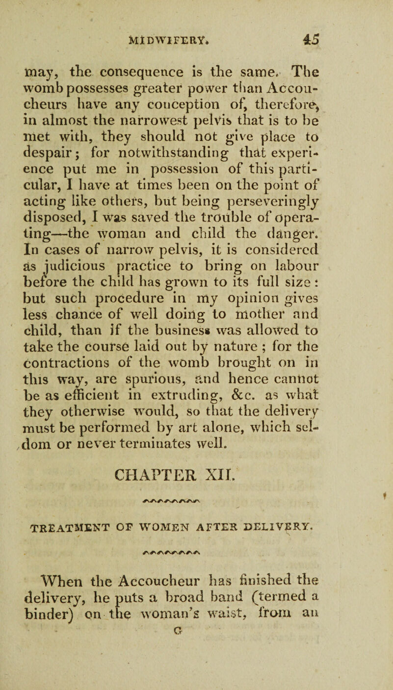 may, the consequence is the same. The womb possesses greater power than Accou¬ cheurs have any conception of, therefore, in almost the narrowest pelvis that is to he met with, they should not give place to despair; for notwithstanding that experi¬ ence put me in possession of this parti¬ cular, I have at times been on the point of acting like others, but being perseveringly disposed, I was saved the trouble of opera¬ ting—the woman and child the danger. In cases of narrow pelvis, it is considered as judicious practice to bring on labour before the child has grown to its full size : but such procedure in my opinion gives less chance of well doing to mother and child, than if the business was allowed to take the course laid out by nature ; for the contractions of the womb brought on in this way, are spurious, and hence caniiot be as efficient in extruding, &c. as what they otherwise would, so that the delivery must be performed by art alone, which sel¬ dom or never terminates well. CHAPTER XXL TREATMENT OF WOMEN AFTER DELIVERY. When the Accoucheur has finished the delivery, he puts a broad band (termed a binder) on the woman's waist, from an a