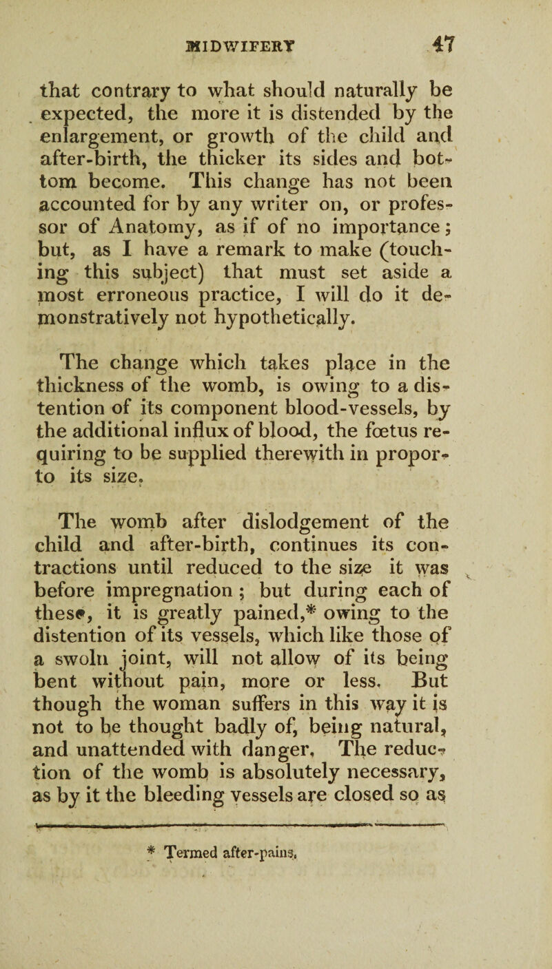 that contrary to what should naturally be expected, the more it is distended by the enlargement, or growth of the child and after-birth, the thicker its sides and bot- tom become. This change has not been accounted for by any writer on, or profes¬ sor of Anatomy, as if of no importance; but, as I have a remark to make (touch¬ ing this subject) that must set aside a most erroneous practice, I will do it de¬ monstratively not hypothetically. The change which takes place in the thickness of the womb, is owing to a dis¬ tention of its component blood-vessels, by the additional influx of blood, the foetus re¬ quiring to be supplied therewith in propor- to its size. ' - . r ;• i The womb after dislodgement of the child and after-birth, continues its con¬ tractions until reduced to the size it was before impregnation ; but during each of these*, it is greatly pained,* owing to the distention of its vessels, which like those of a swoln joint, will not allow of its being bent without pain, more or less. But though the woman suffers in this way it is not to be thought badly of, being natural, and unattended with danger. The reduc? tion of the womb is absolutely necessary, as by it the bleeding vessels are closed so as * Termed after-pains,