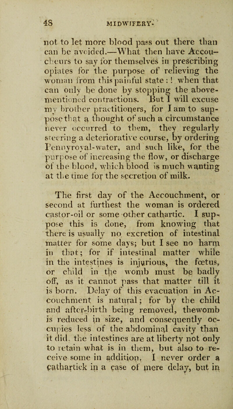 not to let more blood pass out there than can he avoided.—What then have Accou¬ cheurs to say for themselves in prescribing opiates for the purpose of relieving the woman from this painful state : ! when that can only be done by stopping the above- mentioned contractions. But I will excuse my brother praetitioqers, for I am to sup¬ pose that a thought of such a circumstance never occurred to them, they regularly steering a deteriorative course, by ordering Pennyroyal-water, and such like, for the purpose of increasing the flow, or discharge of the blood, which blood is much wanting at the time for the secretion of milk. The first day of the Accouchment, or second at furthest the woman is ordered castor-oil or some other cathartic. I sup«< pose this is done, from knowing that there is usually no excretion of intestinal matter for some days; but I see no harm in that; for if intestinal matter while in the intestines is injurious, the foetus, or child in the womb must bg badly off, as it cannot pass that matter till it is born. Delay of this evacuation in Ac¬ couchment is natural; for by the child and aftcivbirth being removed, thewomb is reduced in size, and consequently oc¬ cupies less of the abdominal cavity than it did. the intestines are at liberty not only to retain what is in them, but also to re¬ ceive some in addition. I never order a fpathartick in a ease of mere delay, but in