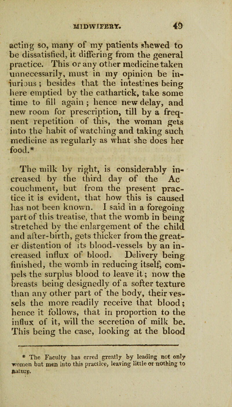 acting so, many of my patients shewed to be dissatisfied, it differing from the general practice. This or any other medicine taken unnecessarily, must in my opinion be hi¬ larious ; besides that the intestines being here emptied by the cathartick, take some time to fill again ; hence new delay, and new room for prescription, till by a freq- nent repetition of this, the woman gets into fhe habit of watching and taking such medicine as regularly as what she does her food.* The milk by right, is considerably in¬ creased by the third day of the Ac couclunent, but from the present prac¬ tice it is evident, that how this is caused has not been known. I said in a foregoing part of this treatise, that the womb in being stretched by the enlargement of the child and after-birth, gets thicker from the great¬ er distention of its blood-vessels by an in¬ creased influx of blood. Delivery being finished, the womb in reducing itself, com¬ pels the surplus blood to leave it; now the breasts being designedly of a softer texture than any other part of the body, their ves¬ sels the more readily receive that blood; hence it follows, that in proportion to the influx of it, will the secretion of milk be. This being the case, looking at the blood * The Faculty has erred greatly by leading not only women but men into this practice, leaving little or nothing to liaturp.