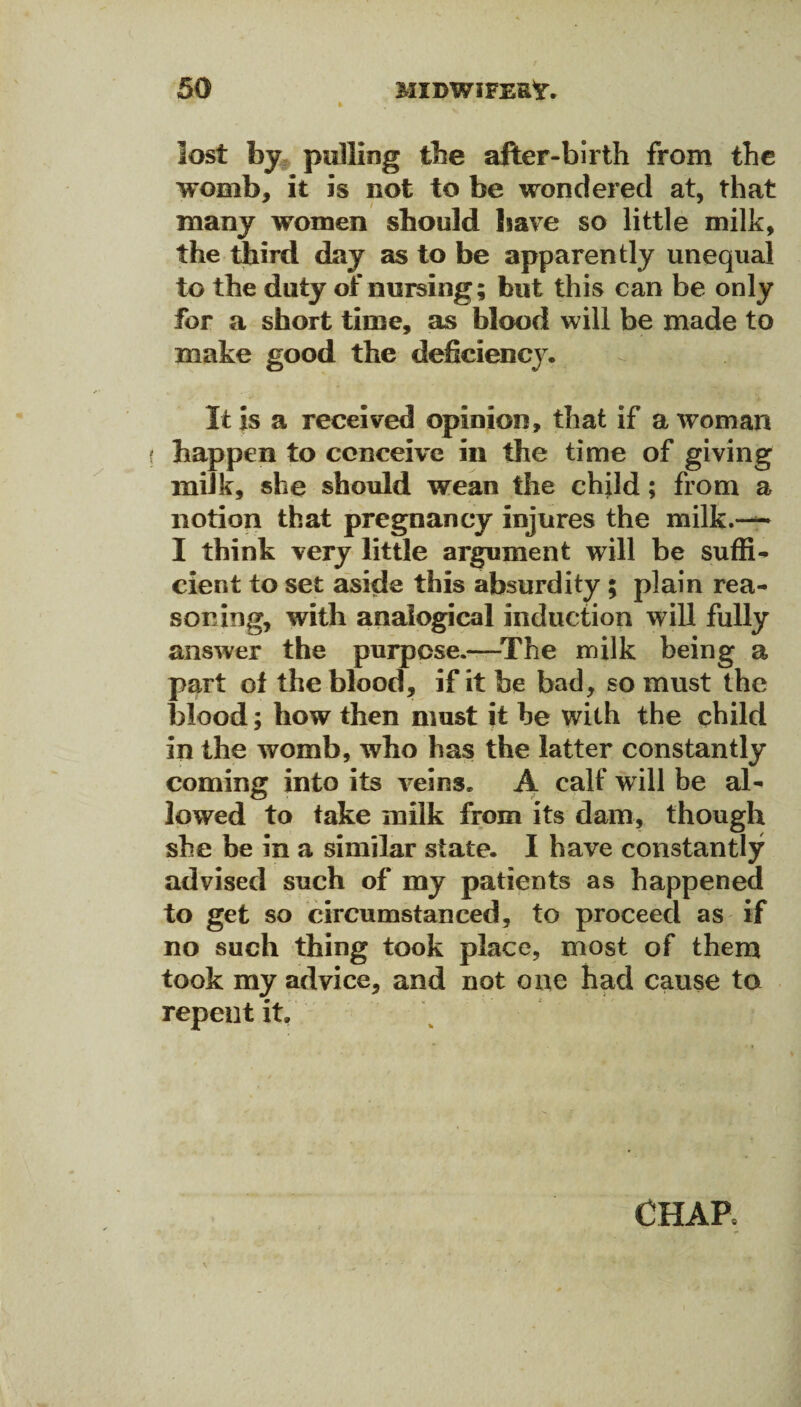 lost by pulling the after-birth from the womb, it is not to be wondered at, that many women should have so little milk, the third day as to be apparently unequal to the duty of nursing; but this can be only for a short time, as blood will be made to make good the deficiency. It is a received opinion, that if a woman happen to conceive in the time of giving milk, she should wean the child; from a notion that pregnancy injures the milk.— I think very little argument will be suffi¬ cient to set aside this absurdity ; plain rea¬ soning, with analogical induction will fully answer the purpose.—The milk being a part of the blood, if it be bad, so must the blood; how then must it he with the child in the womb, who has the latter constantly coming into its veins. A calf will be al¬ lowed to take milk from its dam, though she be in a similar state. I have constantly advised such of my patients as happened to get so circumstanced, to proceed as if no such thing took place, most of them took my advice, and not one had cause to repent it. CHAR