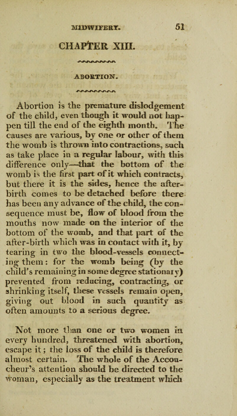 CHAPTER XIII. \ ABOELTIQN. Abortion is the premature dislodgeraent of the child, even though it would not hap¬ pen till the end of the eighth month. The causes are various, by one or other of them the womb is thrown into contractions, such as take place in a regular labour, with this difference only—that the bottom of the womb is the first part of it which contracts, but there it is the sides, hence the after¬ birth comes to be detached before there has been any advance of the child, the con¬ sequence must be, flow of blood from the mouths now made on the interior of the bottom of the womb, and that part of the after-birth which was in contact with it, by tearing in two the blood-vessels connect¬ ing them: for the womb being (by the child's remaining in some degree stationary) prevented from reducing, contracting, or shrinking itself, these vessels remain open, giving out blood io such quantity as often amounts to a serious degree. Not more than one or two women m every hundred, threatened with abortion, escape it; the loss of the child is therefore almost certain. The whole of the Accou¬ cheur’s attention should be directed to the woman, especially as the treatment which