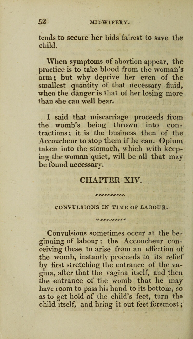 tends to secure her bids fairest to save the child. When symptoms of abortion appear, the practice is to take blood from the womanV arm; but why deprive her even of the smallest quantity of that necessary fluid, when the danger is that of her losing more than she can well bean I said that miscarriage proceeds from the womb’s being thrown into con¬ tractions; it is the business then of the Accoucheur to stop them if he can. Opium taken into the stomach, which with keep¬ ing the woman quiet, will be all that may be found necessary* CHAPTER XIV. COS VUES IONS IN TIME OF LABOUR, Convulsions sometimes occur at the be¬ ginning of labour: the Accoucheur con¬ ceiving these to arise from an affection of the womb, instantly proceeds to its relief by first stretching the entrance of the va¬ gina, after that the vagina itself, and then the entrance of the womb that he may have room to pass his hand to its bottom, so as to get hold of the child's feet, turn the child itself, and bring it out feet foremost;