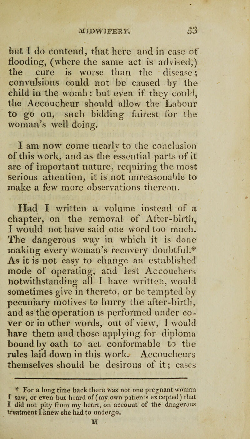 but I do contend, that here and in case of flooding, (where the same act is advised,) the cure is worse than the disease; convulsions could not be caused by the child in the womb: but even if they could, the Accoucheur should allow the Labour to go on, such bidding fairest for the woman's well doing. I am now come nearly to the conclusion of this work, and as the essential parts of it are of important nature, requiring the most serious attention, it is not unreasonable to make a few more observations thereon. Had I written a volume instead of a chapter, on the removal of After-birth, I would not have said one word too much. The dangerous way in which it is done making every woman’s recovery doubtful.* As it is not easy to change an established mode of operating, and lest Accouchers notwithstanding all I have written, would sometimes give in thereto, or be tempted by pecuniary motives to hurry the after-birth, and as the operation is performed under co¬ ver or in other words, out of view, I would have them and those applying for diploma bound by oath to act conformable to the rules laid down in this work. Accoucheurs themselves should be desirous of it; cases * For a long time back there was not one pregnant woman I saw, or even but heard of (my own patients excepted) that I did not pity from my heart, on account of the dangerous treatment I knew she had to undergo. H