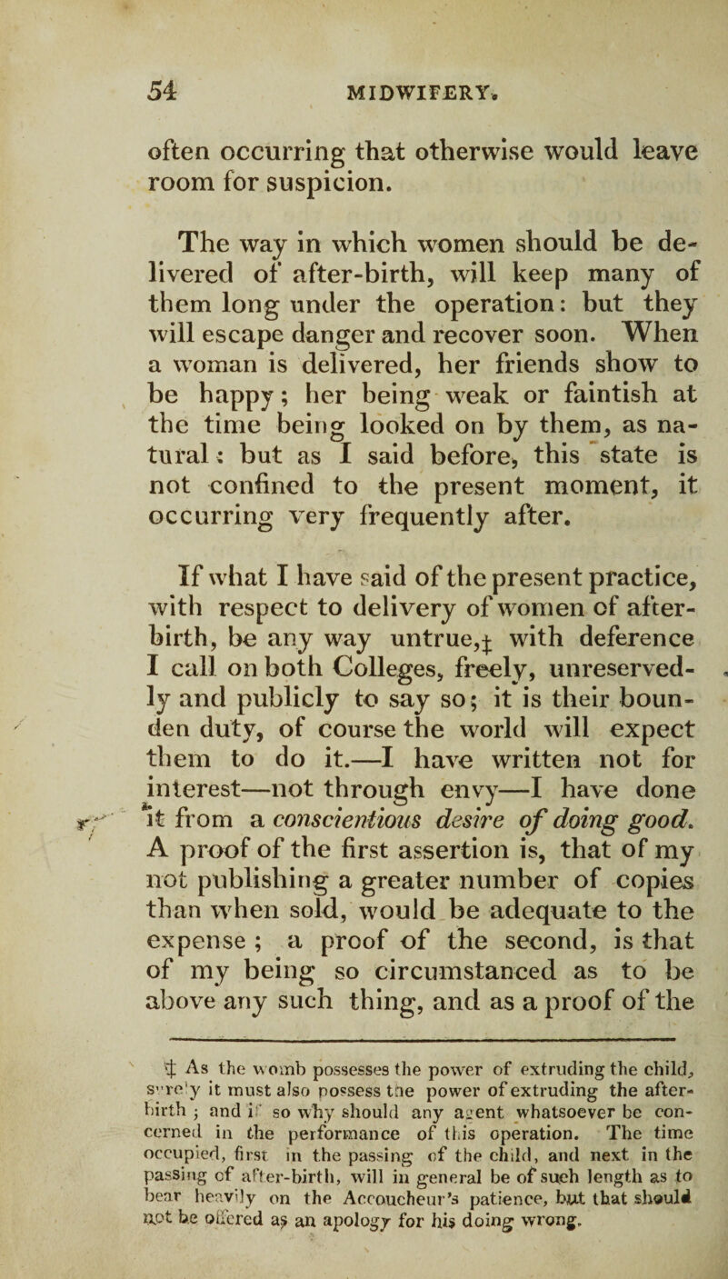 often occurring that otherwise would leave room for suspicion. The way in which women should be de¬ livered of after-birth, will keep many of them long under the operation: but they will escape danger and recover soon. When a woman is delivered, her friends show to be happy; her being weak or faintish at the time being looked on by them, as na¬ tural ; but as I said before, this state is not confined to the present moment, it occurring very frequently after. If what I have said of the present practice, with respect to delivery of women of after¬ birth, be any way untrue,j with deference I call on both Colleges, freely, unreserved¬ ly and publicly to say so ; it is their boun- den duty, of course the world will expect them to do it.—I have written not for interest—not through envy—I have done it from a conscientious desire of doing good. A proof of the first assertion is, that of my not publishing a greater number of copies than when sold, would be adequate to the expense ; a proof of the second, is that of my being so circumstanced as to be above any such thing, and as a proof of the As the womb possesses the power of extruding the child;, svre’y it must also possess tne power of extruding the after¬ birth ■ and if so why should any a^ent whatsoever be con¬ cerned in the performance of this operation. The time occupied, first in the passing of the child, and next in the passing of after-birth, will in general be of such length as to bear heavily on the Accoucheur’s patience, but that should upt be offered an apology for his doing wrong.