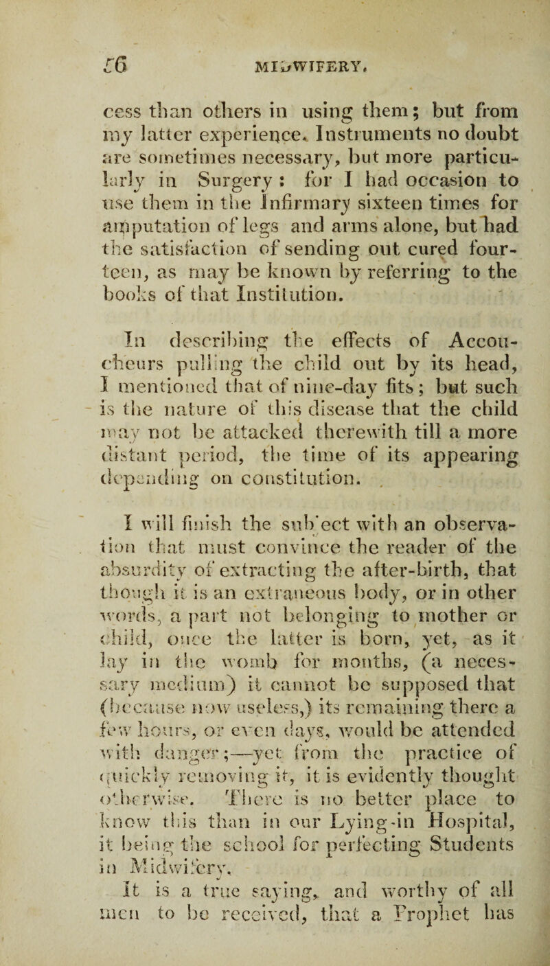 cess than others in using them; but from my latter experience,. Instruments no doubt are sometimes necessary, but more particu¬ larly in Surgery : for I had occasion to use them in the Infirmary sixteen times for amputation of legs and arms alone, but had the satisfaction of sending out cured four¬ teen, as may be known by referring to the books of that Institution. In describing the effects of Accou¬ cheurs pulling the child out by its head, I mentioned that of nine-day fits; but such is the nature of this disease that the child j may not he attacked therewith till a more distant period, the time of its appearing depending on constitution. I will finish the sub'ect with an observa¬ tion that must convince the reader of the absurdity of extracting the after-birth, that though it is an extraneous body, or in other words, a part not belonging to mother or child, once the latter is born, yet, as it lay in the womb for months, (a neces¬ sary medium) it cannot be supposed that (liecause now useless,) its remaining there a few hours, or even days, would be attended with danger;—yet; from the practice of quickly removing it, it is evidently thought otherwise. There is no better place to know this than in our Lying-in Hospital, it being the school for perfecting Students in Midwifery, It is a true saying, and worthy of all men to be received, that a Prophet has