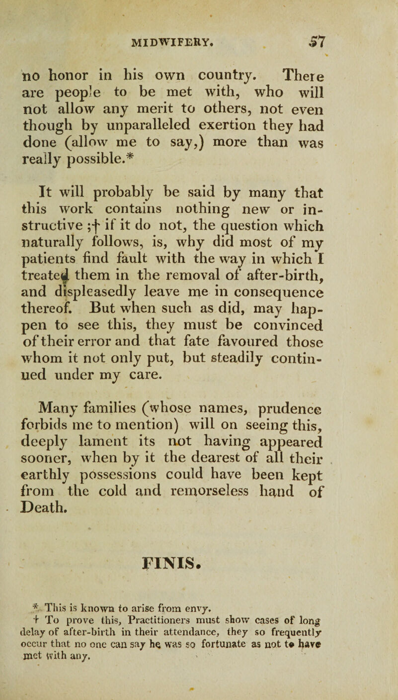 V xio honor in his own country. There are people to be met with, who will not allow any merit to others, not even though by unparalleled exertion they had done (allow me to say,) more than was really possible.* It will probably be said by many that this work contains nothing new or in¬ structive ;f if it do not, the question which naturally follows, is, why did most of my patients find fault with the way in which I treated them in the removal of after-birth, and displeasedly leave me in consequence thereof. But when such as did, may hap¬ pen to see this, they must be convinced of their error and that fate favoured those whom it not only put, but steadily contin¬ ued under my care. Many families (whose names, prudence forbids me to mention) will on seeing this, deeply lament its not having appeared sooner, when by it the dearest of all their earthly possessions could have been kept from the cold and remorseless hand of Death. FINIS# * This is known to arise from envy. + To prove this. Practitioners must show cases of long delay of after-birth in their attendance, they so frequently occur that no one can say hs was so fortunate as not t* have met With any.