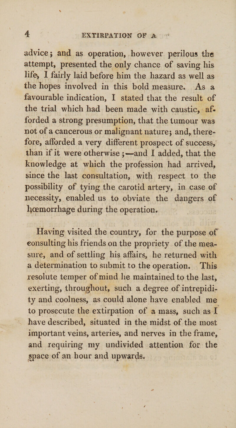 advice ; and as operation, however perilous the attempt, presented the only chance of saving his life, I fairly laid before him the hazard as well as the hopes involved in this bold measure. As a favourable indication, I stated that the result of the trial which had been made with caustic, af¬ forded a strong presumption, that the tumour was not of a cancerous or malignant nature; and, there* fore, afforded a very different prospect of success, than if it were otherwise and I added, that the knowledge at which the profession had arrived, since the last consultation, with respect to the possibility of tying the carotid artery, in case of necessity, enabled us to obviate the dangers of l}oemorrhage during the operation. Having visited the country, for the purpose of consulting Ins friends on the propriety of the mea¬ sure, and of settling his affairs, he returned with a determination to submit to the operation. This resolute temper of mind he maintained to the last, exerting, throughout, such a degree of intrepidi¬ ty and coolness, as could alone have enabled me * to prosecute the extirpation of a mass, such as I have described, situated in the midst of the most important veins, arteries, and nerves in the frame, and requiring my undivided attention for the space of an hour and upwards.