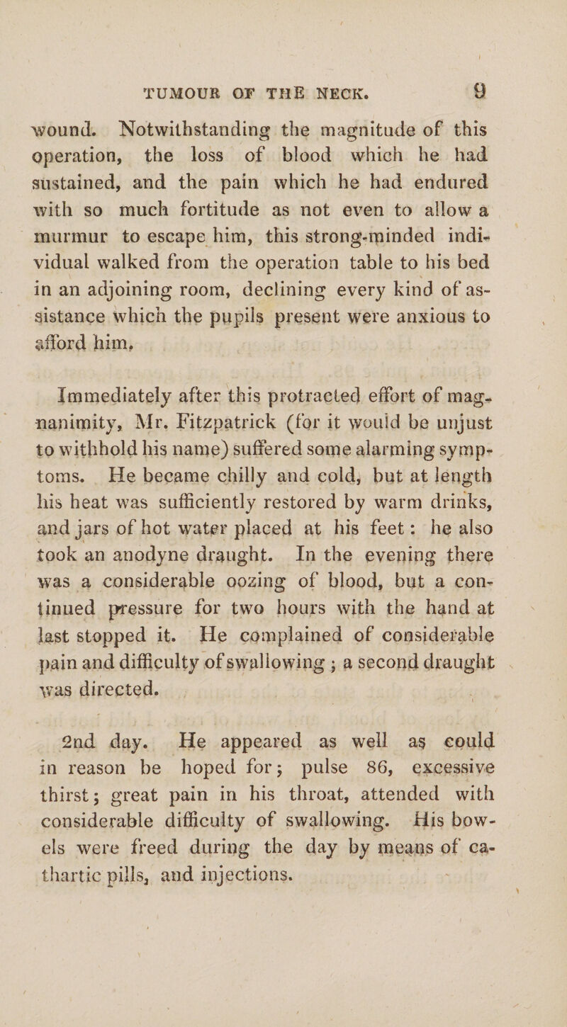 TUMOUR OF THE NECK. 9 wound. Notwithstanding the magnitude of this operation, the loss of blood which he had sustained, and the pain which he had endured with so much fortitude as not even to allow a murmur to escape him, this strong-minded indi¬ vidual walked from the operation table to his bed s in an adjoining room, declining every kind of as¬ sistance which the pupils present were anxious to afford him. Immediately after this protracted effort of mag¬ nanimity, Mr. Fitzpatrick (for it would be unjust to withhold his name) suffered some alarming symp¬ toms. He became chilly and cold^ but at length his heat was sufficiently restored by warm drinks, and jars of hot water placed at his feet: he also took an anodyne draught. In the evening there was a considerable oozing of blood, but a con¬ tinued pressure for two hours with the hand at last stopped it. He complained of considerable pain and difficulty of swallowing • a second draught was directed. 2nd day. He appeared as well as could in reason be hoped for; pulse 86, excessive thirst; great pain in his throat, attended with considerable difficulty of swallowing. His bow¬ els were freed during the day by means of ca¬ thartic pills, and injections.