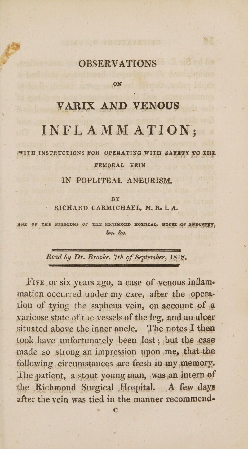 OBSERVATIONS ON \ VAEIX AND VENOUS . , 7, . ■> ? «: • ./ : -• ‘ - ' -• ’ - / INFLAMMATION; WITH INSTRUCTIONS FOR OPERATING WITH SAFETY TO THfc -i i L . 7?' V • A FEMORAL VEIN % IN POPLITEAL ANEURISM® BY RICHARD CARMICHAEL, M. R. I. A. OP THE SURGEONS OF THE RICHMOND HOSPITAL, HOUSE OF INDUSTRY# &c« &c. Read by Dr. Brooke, 1th of September, 1818. Five or six years ago, a case of venous inflam® mation occurred under my care, after the opera¬ tion of tying the saphena vein, on account of a varicose state of t he vessels of the leg, and an ulcer situated above the inner ancle. The notes I then ■ ' - .'s'. '■ - ^ 6 - * ' - ■ took have unfortunately been lost; but the case made so strong an impression upon me, that the following circumstances are fresh in my memory. The patient, a stout young man, was an intern of the Richmond Surgical Hospital. A few days after the vein was tied in the manner recommend® c