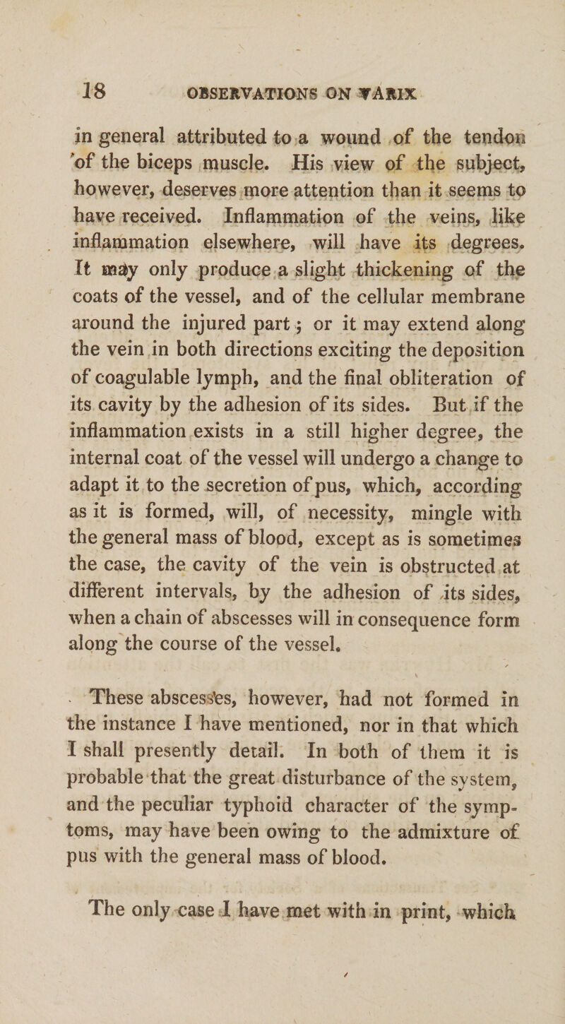 in general attributed to a wound of the tendon of the biceps muscle. His view of the subject, however, deserves more attention than it seems to have received. Inflammation of the veins, like inflammation elsewhere, will have its degrees. It m$y only produce a slight thickening of the coats of the vessel, and of the cellular membrane around the injured part; or it may extend along the vein in both directions exciting the deposition of coagulable lymph, and the final obliteration of its cavity by the adhesion of its sides. But if the inflammation exists in a still higher degree, the internal coat of the vessel will undergo a change to adapt it to the secretion of pus, which, according as it is formed, will, of necessity, mingle with the general mass of blood, except as is sometimes the case, the cavity of the vein is obstructed at different intervals, by the adhesion of its sides, when a chain of abscesses will in consequence form along the course of the vessel. These abscesses, however, had not formed in the instance I have mentioned, nor in that which I shall presently detail. In both of them it is probable that the great disturbance of the system, and the peculiar typhoid character of the symp¬ toms, may have been owing to the admixture of pus with the general mass of blood. The only case I have met with in print, which