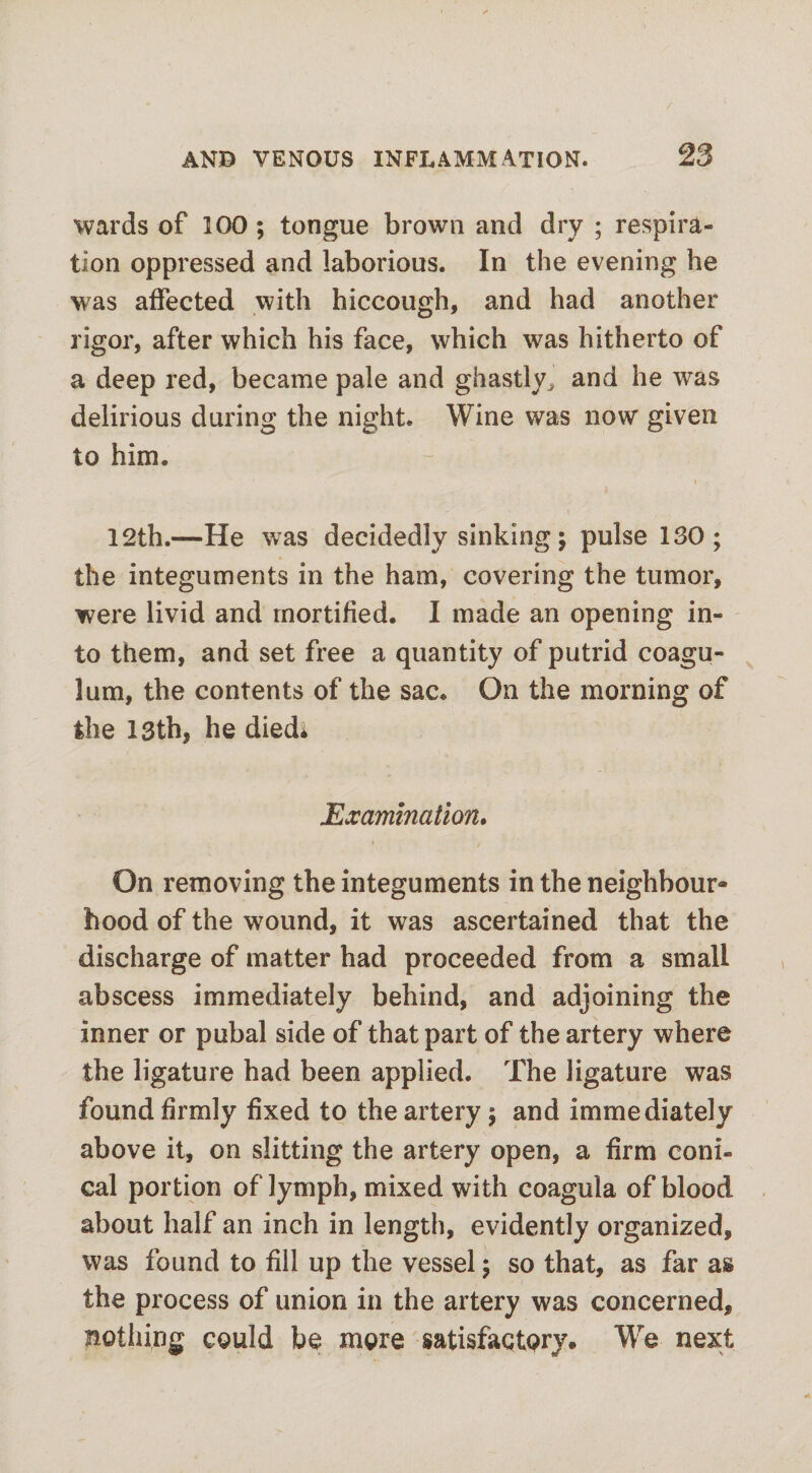 wards of 100; tongue brown and dry ; respira¬ tion oppressed and laborious. In the evening he was affected with hiccough, and had another rigor, after which his face, which was hitherto of a deep red, became pale and ghastly, and he was delirious during the night. Wine was now given to him. i 12th.—He was decidedly sinking; pulse 130; the integuments in the ham, covering the tumor, were livid and mortified. I made an opening in¬ to them, and set free a quantity of putrid coagu- lum, the contents of the sac. On the morning of the 13th, he died* Examination. On removing the integuments in the neighbour¬ hood of the wound, it was ascertained that the discharge of matter had proceeded from a small abscess immediately behind, and adjoining the inner or pubal side of that part of the artery where the ligature had been applied. The ligature was found firmly fixed to the artery ; and immediately above it, on slitting the artery open, a firm coni¬ cal portion of lymph, mixed with coagula of blood about half an inch in length, evidently organized, was found to fill up the vessel; so that, as far as the process of union in the artery was concerned, nothing could be more satisfactory. We next