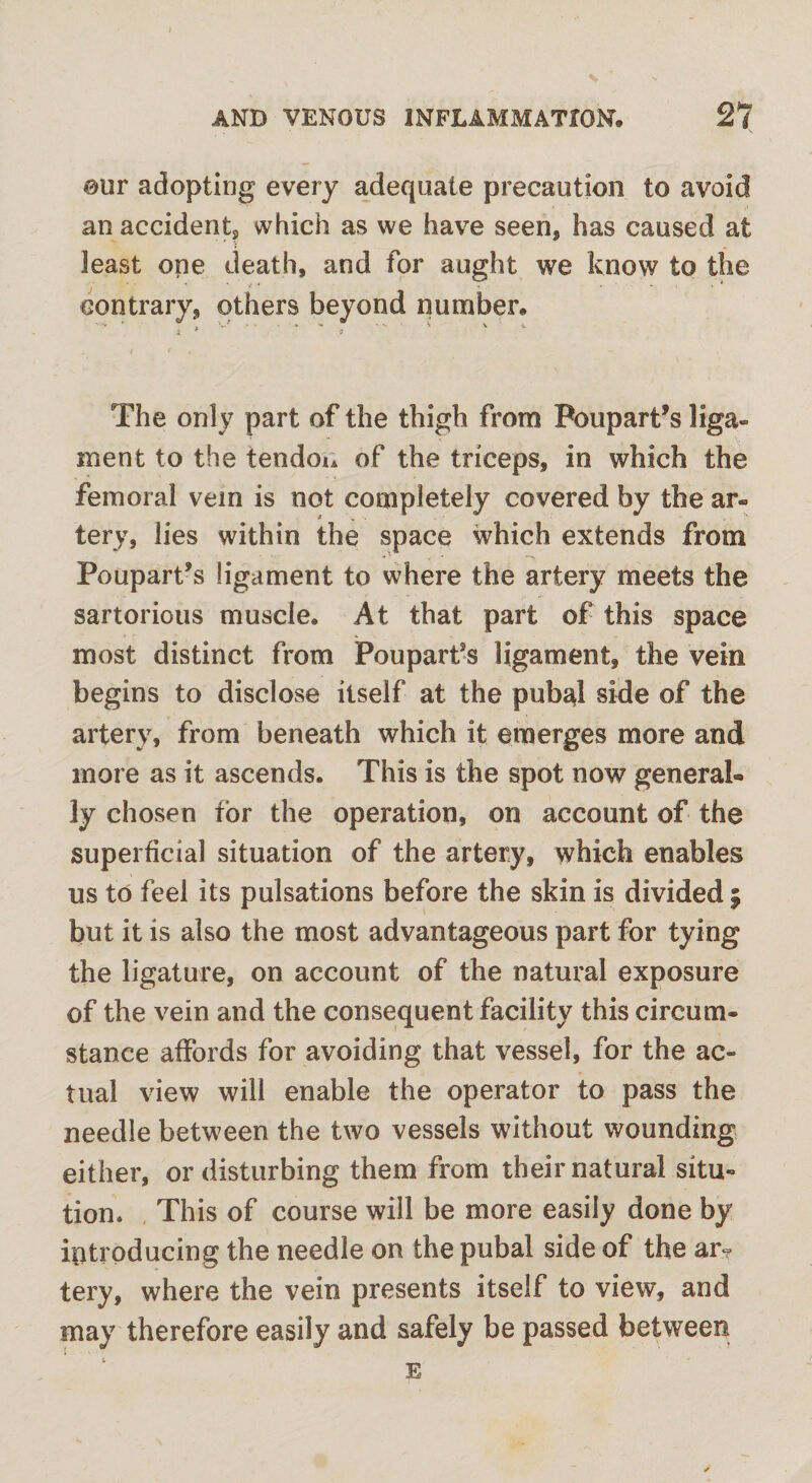 our adopting every adequate precaution to avoid an accident, which as we have seen, has caused at j least one death, and for aught we know to the contrary, others beyond number. The only part of the thigh from Poupart’s liga¬ ment to the tendon of the triceps, in which the femoral vein is not completely covered by the ar« tery, lies within the space which extends from Poupart’s ligament to where the artery meets the sartorious muscle. At that part of this space most distinct from Pouparfs ligament, the vein begins to disclose itself at the pubal side of the artery, from beneath which it emerges more and more as it ascends. This is the spot now general® ly chosen for the operation, on account of the superficial situation of the artery, which enables us to feel its pulsations before the skin is divided 5 but it is also the most advantageous part for tying the ligature, on account of the natural exposure of the vein and the consequent facility this circum¬ stance affords for avoiding that vessel, for the ac¬ tual view will enable the operator to pass the needle between the two vessels without wounding either, or disturbing them from their natural situ- tion. This of course will be more easily done by introducing the needle on the pubal side of the ar¬ tery, where the vein presents itself to view, and may therefore easily and safely be passed between