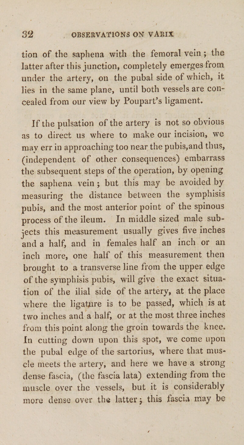 lion of the saphena with the femoral vein ; the latter after this junction, completely emerges from under the artery, on the pubal side of which, it lies in the same plane, until both vessels are con¬ cealed from our view by Poupart’s ligament* If the pulsation of the artery is not so obvious as to direct us where to make our incision, we may err in approaching too near the pubis,and thus, (independent of other consequences) embarrass the subsequent steps of the operation, by opening the saphena vein ; but this may be avoided by measuring the distance between the symphisis pubis, and the most anterior point of the spinous process of the ileum. In middle sized male sub¬ jects this measurement usually gives five inches and a half, and in females half an inch or an inch more, one half of this measurement then brought to a transverse line from the upper edge of the symphisis pubis, will give the exact situa¬ tion of the ilial side of the artery, at the place where the ligafure is to be passed, which is at two inches and a half, or at the most three inches from this point along the groin towards the knee. In cutting down upon this spot, wTe come upon the pubal edge of the sartorius, where that mus¬ cle meets the artery, and here we have a strong dense fascia, (the fascia lata) extending from the muscle over the vessels, but it is considerably more dense over the latter $ this fascia may be