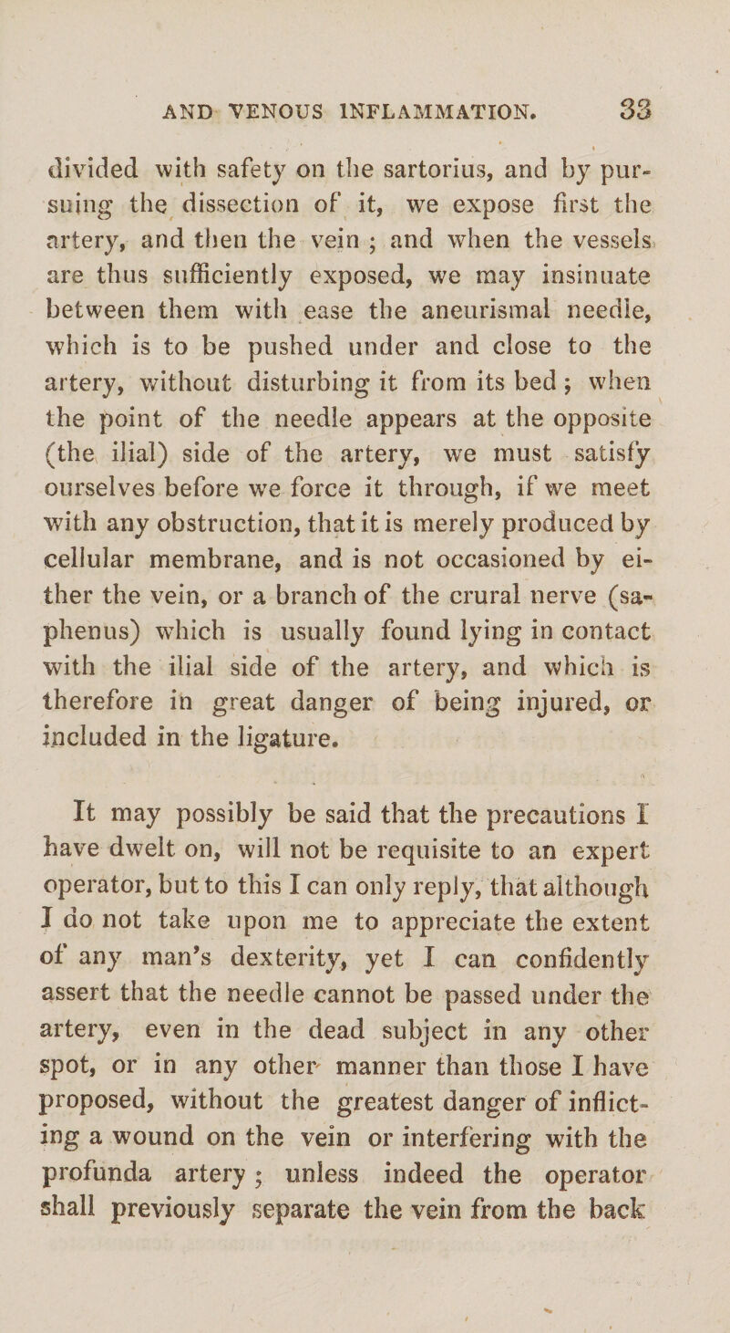 divided with safety on the sartorius, and by pur¬ suing the dissection of it, we expose first the artery, and then the vein ; and when the vessels are thus sufficiently exposed, we may insinuate between them with ease the aneurismal needle, which is to be pushed under and close to the artery, without disturbing it from its bed ; when the point of the needle appears at the opposite (the ilial) side of the artery, we must satisfy ourselves before we force it through, if we meet with any obstruction, that it is merely produced by cellular membrane, and is not occasioned by ei¬ ther the vein, or a branch of the crural nerve (sa- phenus) wThich is usually found lying in contact with the ilial side of the artery, and which is therefore in great danger of being injured, or included in the ligature. It may possibly be said that the precautions I have dwelt on, will not be requisite to an expert operator, but to this I can only reply, that although I do not take upon me to appreciate the extent of any man’s dexterity, yet I can confidently assert that the needle cannot be passed under the artery, even in the dead subject in any other spot, or in any other manner than those I have proposed, without the greatest danger of inflict¬ ing a wound on the vein or interfering with the profunda artery; unless indeed the operator shall previously separate the vein from the back