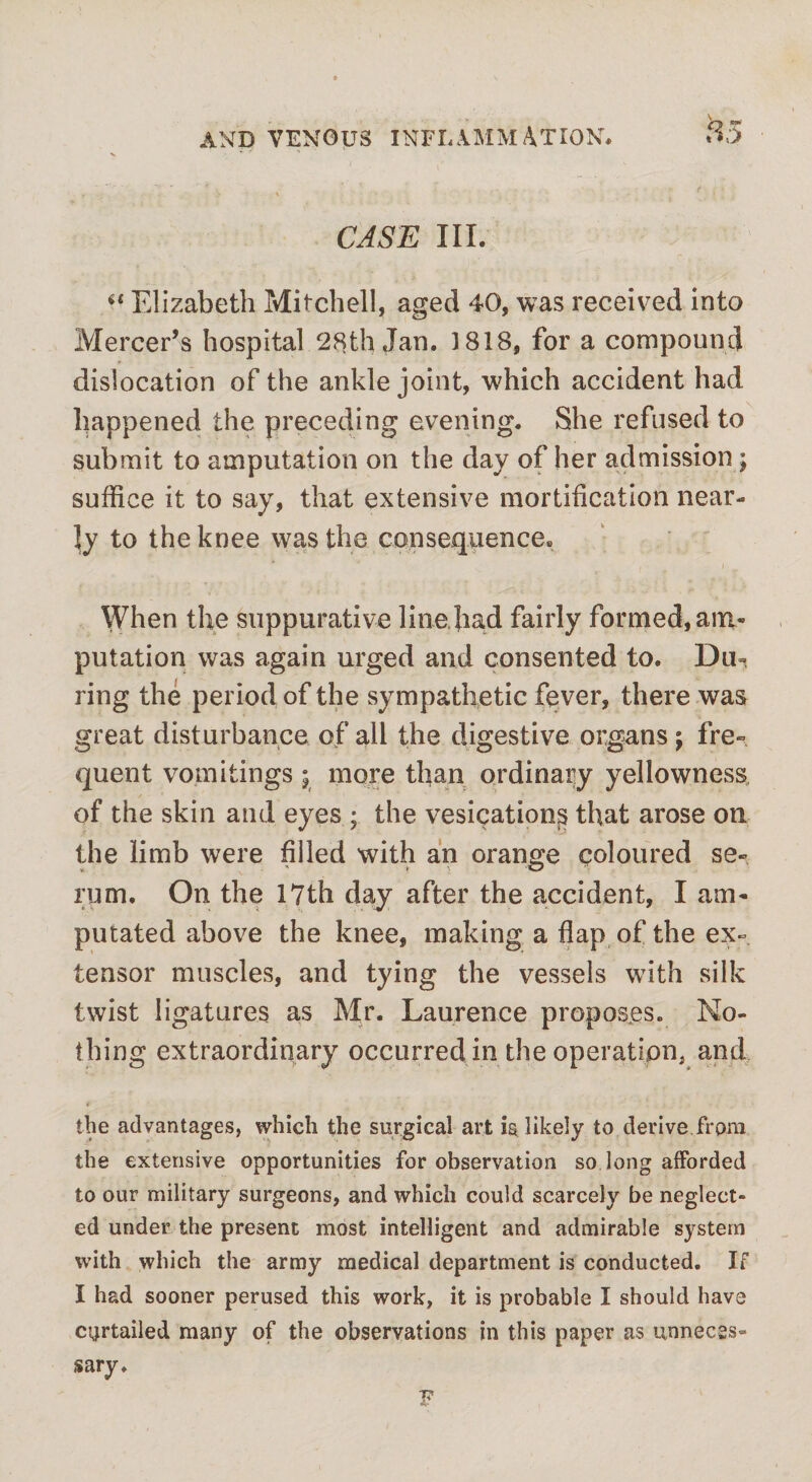 V T . ? \ ' ' CASE III. “ Elizabeth Mitchell, aged 40, was received into Mercer’s hospital 28th Jan. 1818, for a compound dislocation of the ankle joint, which accident had happened the preceding evening. She refused to submit to amputation on the day of her admission ; suffice it to say, that extensive mortification near¬ ly to the knee was the consequence. When the suppurative line had fairly formed, am¬ putation was again urged and consented to. Du¬ ring the period of the sympathetic fever, there was great disturbance of all the digestive organs; fre¬ quent vomitings; more than ordinary yellowness of the skin and eyes ; the vesications that arose on the limb were filled with an orange coloured se- » * > O rum. On the 17th day after the accident, I am¬ putated above the knee, making a flap of the ex¬ tensor muscles, and tying the vessels with silk twist ligatures as Mr. Laurence proposes. No¬ thing extraordinary occurred in the operation, and the advantages, which the surgical art likely to derive from the extensive opportunities for observation so long afforded to our military surgeons, and which could scarcely be neglect¬ ed under the present most intelligent and admirable system with which the army medical department is conducted. If I had sooner perused this work, it is probable I should have curtailed many of the observations in this paper as unneces¬ sary.