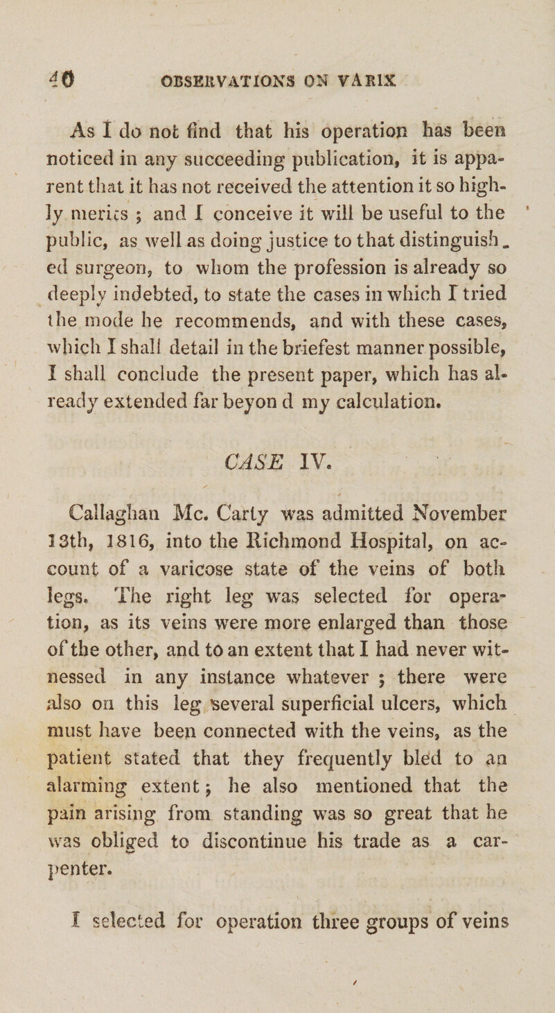 As I do not: find that his operation has been noticed in any succeeding publication, it is appa¬ rent that it has not received the attention it so high¬ ly merits ; and I conceive it will be useful to the public, as well as doing justice to that distinguish „ ed surgeon, to whom the profession is already so deeply indebted, to state the cases in which T tried the mode he recommends, and with these cases, which I shall detail in the briefest manner possible, I shall conclude the present paper, which has al¬ ready extended far beyon d my calculation. CASE IV. ✓ . Callaghan Me. Carty was admitted November 13th, 1816, into the Richmond Hospital, on ac¬ count of a varicose state of the veins of both legs. The right leg was selected for opera¬ tion, as its veins were more enlarged than those of the other, and to an extent that I had never wit¬ nessed in any instance whatever ; there were also on this leg several superficial ulcers, which must have been connected with the veins, as the patient stated that they frequently bled to an alarming extent; he also mentioned that the pain arising from standing was so great that he was obliged to discontinue his trade as a car- penter. I selected for operation three groups of veins