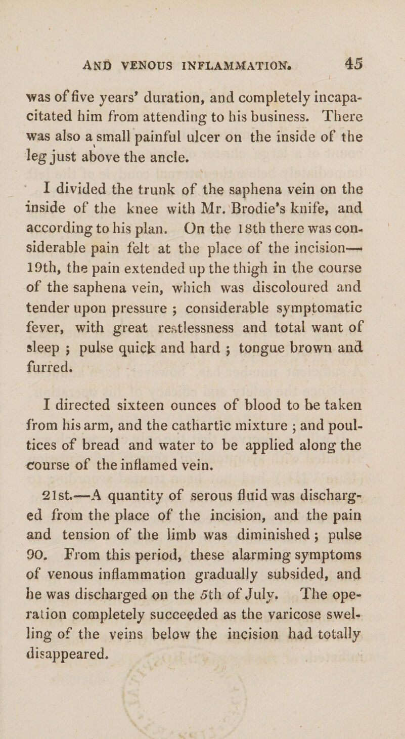 was of five years* duration, and completely incapa¬ citated him from attending to his business. There was also a small painful ulcer on the inside of the leg just above the ancle. I divided the trunk of the saphena vein on the inside of the knee with Mr. Brodie’s knife, and according to his plan. On the 18th there was con¬ siderable pain felt at the place of the incision— 19th, the pain extended up the thigh in the course of the saphena vein, which was discoloured and tender upon pressure ; considerable symptomatic fever, with great restlessness and total want of sleep 5 pulse quick and hard 5 tongue brown and furred. I directed sixteen ounces of blood to be taken from his arm, and the cathartic mixture ; and poul¬ tices of bread and water to be applied along the course of the inflamed vein. 21st.—A quantity of serous fluid was discharg¬ ed from the place of the incision, and the pain and tension of the limb was diminished; pulse 90. From this period, these alarming symptoms of venous inflammation gradually subsided, and he was discharged on the 5th of July. The ope¬ ration completely succeeded as the varicose swel¬ ling of the veins below the incision had totally disappeared.