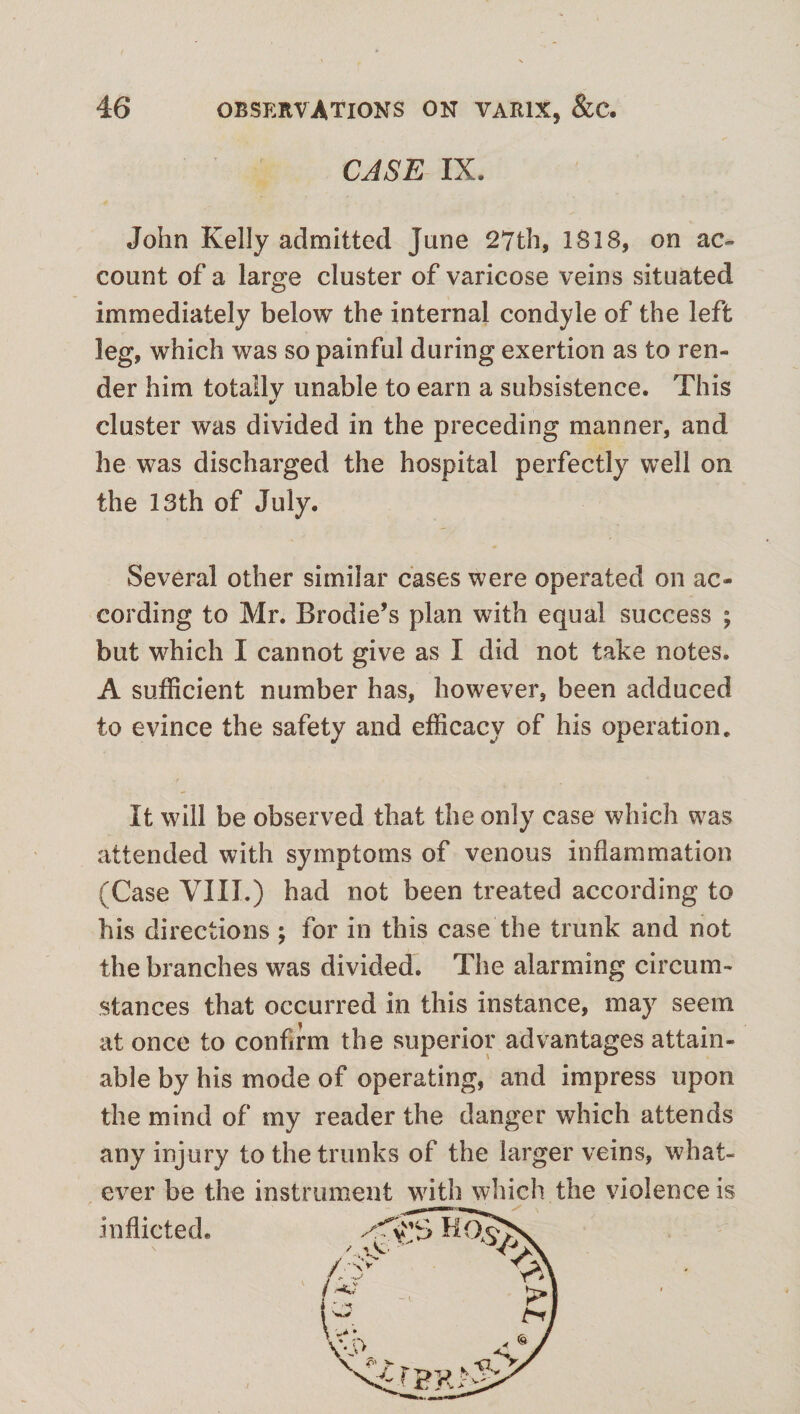 CASE IX. John Kelly admitted June 27th, 1818, on ac¬ count of a large cluster of varicose veins situated immediately below the internal condyle of the left leg, which was so painful during exertion as to ren¬ der him totally unable to earn a subsistence. This cluster was divided in the preceding manner, and he was discharged the hospital perfectly well on the 13th of July. Several other similar cases were operated on ac¬ cording to Mr. Brodie’s plan with equal success ; but which I cannot give as I did not take notes. A sufficient number has, however, been adduced to evince the safety and efficacy of his operation. It will be observed that the only case which was attended with symptoms of venous inflammation (Case VIII.) had not been treated according to his directions ; for in this case the trunk and not the branches was divided. The alarming circum¬ stances that occurred in this instance, may seem at once to confirm the superior advantages attain¬ able by his mode of operating, and impress upon the mind of my reader the danger which attends any injury to the trunks of the larger veins, what¬ ever be the instrument with which the violence is