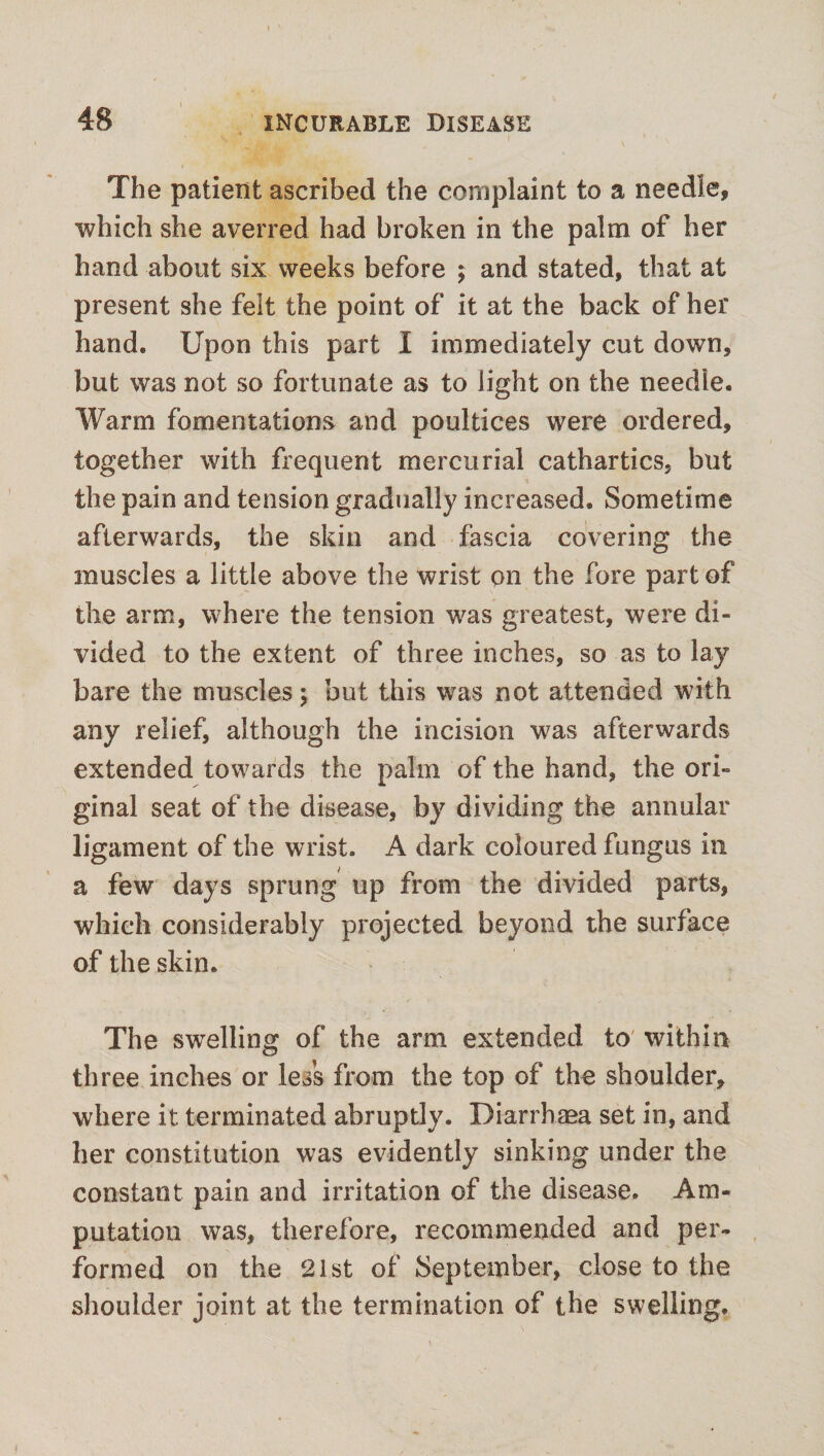 The patient ascribed the complaint to a needle, which she averred had broken in the palm of her hand about six weeks before ; and stated, that at present she felt the point of it at the back of her hand. Upon this part I immediately cut down, but was not so fortunate as to light on the needle. Warm fomentations and poultices were ordered, together with frequent mercurial cathartics, but the pain and tension gradually increased. Sometime afterwards, the skin and fascia covering the muscles a little above the wrist on the fore part of the arm, where the tension was greatest, were di¬ vided to the extent of three inches, so as to lay bare the muscles; but this was not attended with any relief, although the incision was afterwards extended towards the palm of the hand, the ori¬ ginal seat of the disease, by dividing the annular ligament of the wrist. A dark coloured fungus in a few days sprung up from the divided parts, which considerably projected beyond the surface of the skin. The swelling of the arm extended to within three inches or less from the top of the shoulder, where it terminated abruptly. Diarrhaea set in, and her constitution was evidently sinking under the constant pain and irritation of the disease. Am¬ putation was, therefore, recommended and per¬ formed on the 21st of September, close to the shoulder joint at the termination of the swelling.