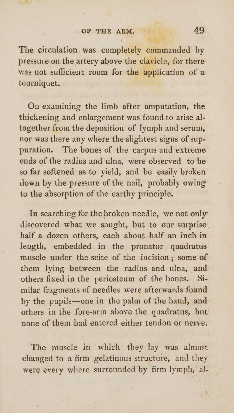 The circulation was completely commanded by pressure on the artery above the clavicle, for there was not sufficient room for the application of a tourniquet. i On examining the limb after amputation, the thickening and enlargement was found to arise al¬ together from the deposition of lymph and serum, nor was there any where the slightest signs of sup¬ puration. The bones of the carpus and extreme ends of the radius and ulna, were observed to be so far softened as to yield, and be easily broken down by the pressure of the nail, probably owing to the absorption of the earthy principle. In searching for the broken needle, we not only discovered what we sought, but to our surprise, half a dozen others, each about \half an inch in length, embedded in the pronator quadratus muscle under the scite of the incision; some of them lying between the radius and ulna, and others fixed in the periosteum of the bones. Si¬ milar fragments of needles were afterwards found by the pupils—one in the palm of the hand, and others in the fore-arm above the quadratus, but none of them had entered either tendon or nerve. The muscle in which they lay was almost changed to a firm gelatinous structure, and they were every where surrounded by firm lymph, al- t