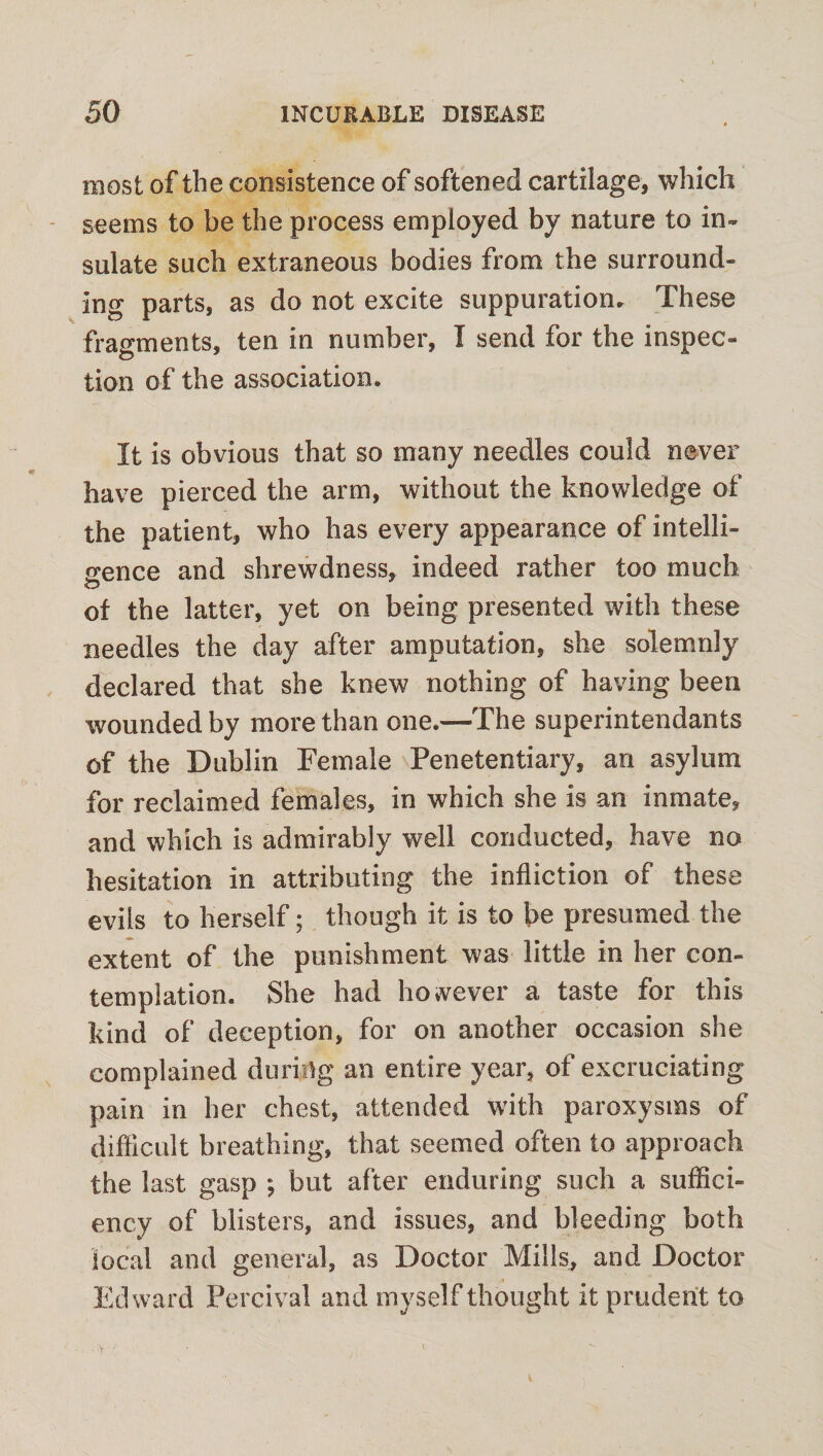 most of the consistence of softened cartilage, which seems to be the process employed by nature to in¬ sulate such extraneous bodies from the surround¬ ing parts, as do not excite suppuration. These fragments, ten in number, I send for the inspec¬ tion of the association. It is obvious that so many needles could never have pierced the arm, without the knowledge of the patient, who has every appearance of intelli¬ gence and shrewdness, indeed rather too much of the latter, yet on being presented with these needles the day after amputation, she solemnly declared that she knew nothing of having been wounded by more than one.—The superintendants of the Dublin Female Penetentiary, an asylum for reclaimed females, in which she is an inmate, and which is admirably well conducted, have no hesitation in attributing the infliction of these evils to herself; though it is to be presumed the extent of the punishment was little in her con¬ templation. She had however a taste for this kind of deception, for on another occasion she complained during an entire year, of excruciating pain in her chest, attended with paroxysms of difficult breathing, that seemed often to approach the last gasp ; but after enduring such a suffici¬ ency of blisters, and issues, and bleeding both local and general, as Doctor Mills, and Doctor Edward Percival and myself thought it prudent to ' . • >' ' . • • • i ■ v