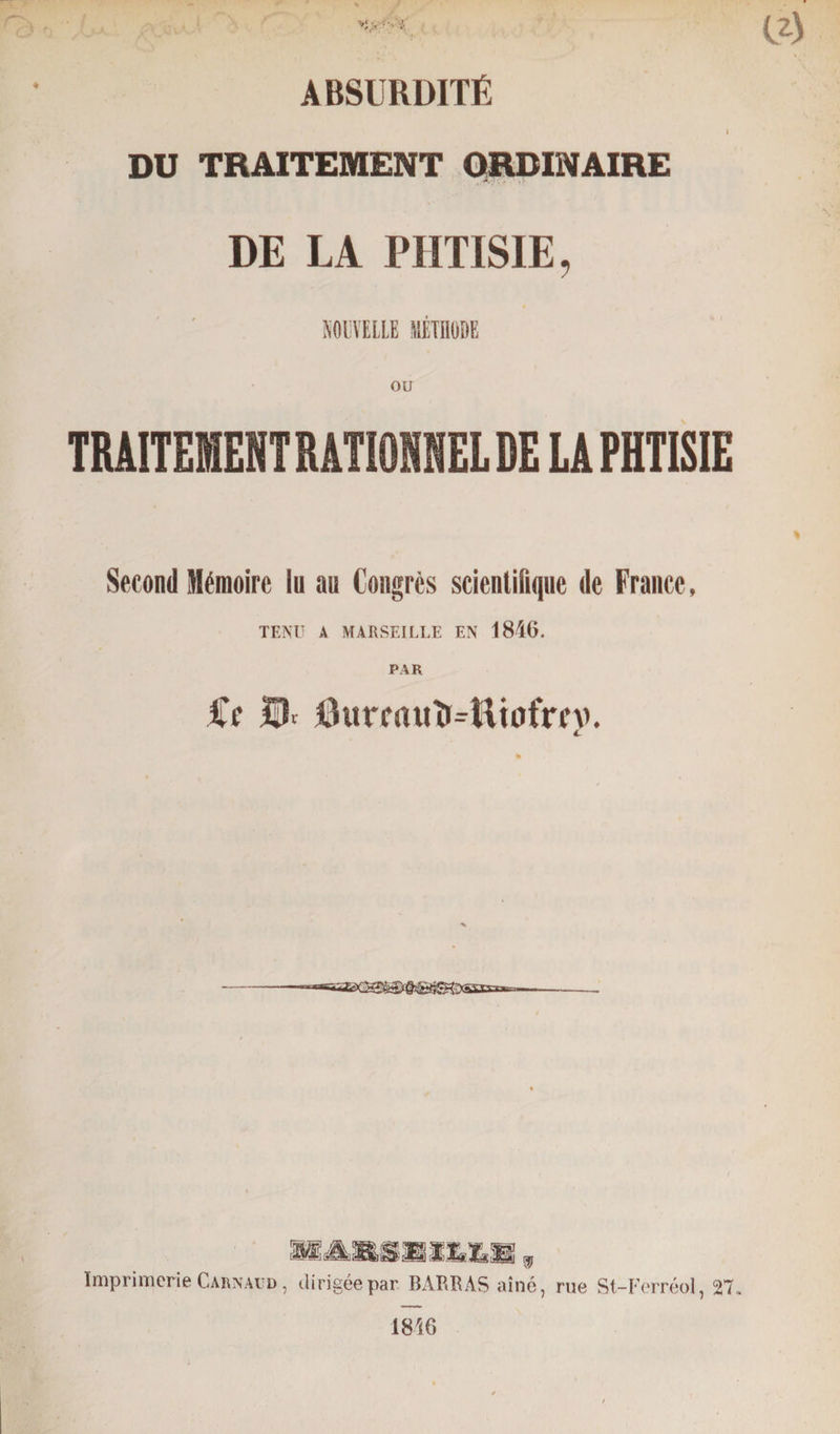 ABSURDITÉ 1 DU TRAITEMENT ORDINAIRE DE LA PHTISIE, NOUVELLE MÉTHODE ou TRAITEMENT RATIONNEL DE LA PHTISIE Second Mémoire in au Congrès scientifique de France, TENU A MARSEILLE EN 1846. Cf ÎU I3urcauît4it0frcv. C BARflMIUH , Imprimerie Carnaud , dirigée par BARRAS aîné, rue St-Ferréol, 27» 1846