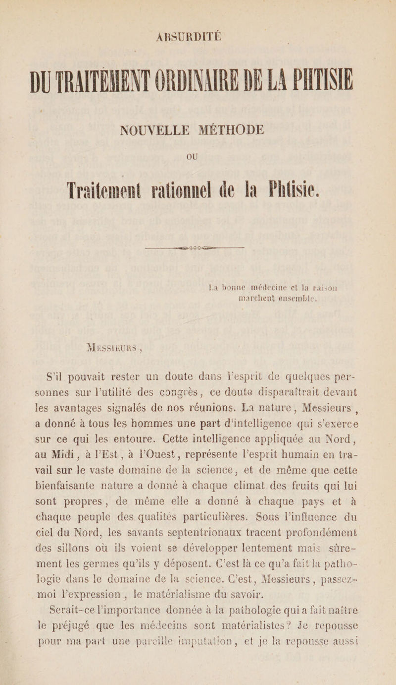 DU TRAITEMENT ORDINAIRE DE Li PHTISIE NOUVELLE MÉTHODE OU Traitement rationnel île la Phtisie. !,a bonne médecine cl la raison marchent ensemble. Messieurs , S’il pouvait rester un doute dans l’esprit de quelques per¬ sonnes sur Futilité des congrès, ce doute disparaîtrait devant les avantages signalés de nos réunions. La nature, Messieurs , a donné à tous les hommes une part d’intelligence qui s’exerce sur ce qui les entoure. Cette intelligence appliquée au Nord, au Midi, à l’Est, à l’Ouest, représente l’esprit humain en tra¬ vail sur le vaste domaine de la science, et de même que cette bienfaisante nature a donné à chaque climat des fruits qui lui sont propres , de même elle a donné à chaque pays et à chaque peuple des qualités particulières. Sous l’influence du ciel du Nord, les savants septentrionaux tracent profondément des sillons où ils voient se développer lentement mais sûre¬ ment les germes qu’ils y déposent. C’est là ce qu’a fait la patho¬ logie dans le domaine de la science. C’est, Messieurs, passez- moi l’expression , le matérialisme du savoir. Serait-ce l’importance donnée à la pathologie qui a fait naître le préjugé que les médecins sont matérialistes? Je repousse pour ma part une pareille imputation, et je la repousse aussi