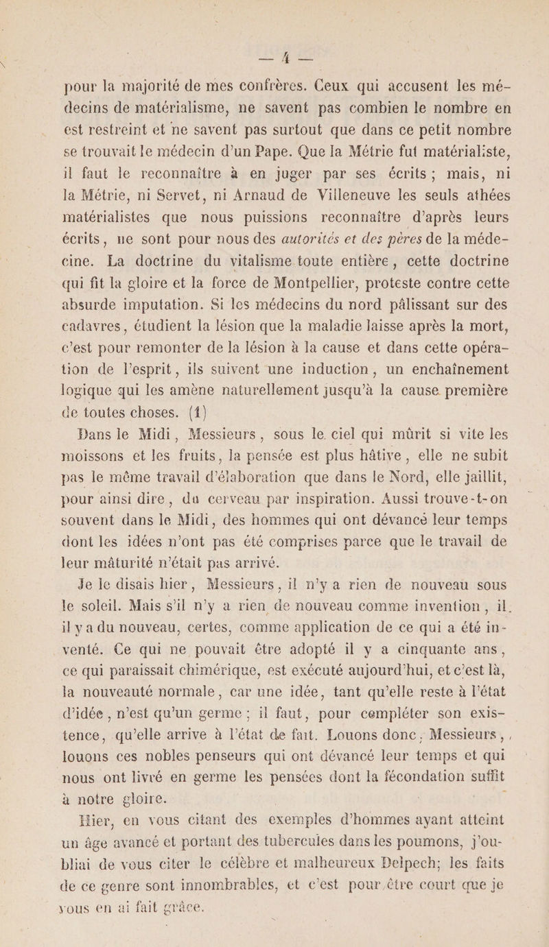 pour la majorité de mes confrères. Ceux qui accusent les mé¬ decins de matérialisme, ne savent pas combien le nombre en est restreint et ne savent pas surtout que dans ce petit nombre se trouvait le médecin d’un Pape. Que la Métrie fut matérialiste, il faut le reconnaître à en juger par ses écrits ; mais, ni la Métrie, ni Servet, ni Arnaud de Villeneuve les seuls athées matérialistes que nous puissions reconnaître d’après leurs écrits , ne sont pour nous des autorités et des pères de la méde¬ cine. La doctrine du vitalisme toute entière , cette doctrine qui fit la gloire et la force de Montpellier, proteste contre cette absurde imputation. Si les médecins du nord pâlissant sur des cadavres, étudient la lésion que la maladie laisse après la mort, c’est pour remonter de la lésion à la cause et dans cette opéra¬ tion de l’esprit, ils suivent une induction, un enchaînement logique qui les amène naturellement jusqu’à la cause première de toutes choses. (1) Bans le Midi, Messieurs , sous le. ciel qui mûrit si vite les moissons et les fruits, la pensée est plus hâtive, elle ne subit pas le môme travail d’élaboration que dans le Nord, elle jaillit, pour ainsi dire, du cerveau par inspiration. Aussi trouve-t-on souvent dans le Midi, des hommes qui ont dévancé leur temps dont les idées n’ont pas été comprises parce que le travail de leur maturité n’était pas arrivé. le le disais hier, Messieurs, il n’y a rien de nouveau sous le soleil. Mais s’il n’y a rien de nouveau comme invention , il. il y a du nouveau, certes, comme application de ce qui a été in¬ venté. Ce qui ne pouvait être adopté il y a cinquante ans, ce qui paraissait chimérique, est exécuté aujourd’hui, et c’est là, la nouveauté normale, car une idée, tant qu’elle reste à l’état d’idée , n’est qu’un germe ; il faut, pour compléter son exis¬ tence, qu’elle arrive à l’état de fait. Louons donc. Messieurs,, louons ces nobles penseurs qui ont dévancé leur temps et qui nous ont livré en germe les pensées dont la fécondation suffit à notre gloire. Hier, en vous citant des exemples d’hommes ayant atteint un âge avancé et portant des tubercules dans les poumons, j’ou¬ bliai de vous citer le célèbre et malheureux Delpech; les faits de ce genre sont innombrables, et c’est pour, être court que je vous en ai fait grâce.