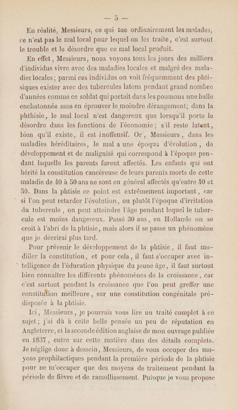 Eu réalité, Messieurs, ce qui tue ordinairement les malades, ce n’est pas le mal local pour lequel on les traite, c’est surtout le trouble et le désordre que ce mal local produit. En effet, Messieurs, nous voyons tous les jours des milliers d’individus vivre avec des maladies locales et malgré des mala¬ dies locales; parmi ces individus on voit fréquemment des phti¬ siques exister avec des tubercules latens pendant grand nombre d’années comme ce soldat qui portait dans les poumons une balle enchatonnée sans en éprouver le moindre dérangement; dans la phthisie., le mal local n’est dangereux que lorsqu’il porte le désordre dans les fonctions de l’économie; s'il reste latent, bien qu’il existe, il est inoffensif. Or, Messieurs, dans les maladies héréditaires, le mal a une époque d’évolution , de développement et de malignité qui correspond à l’époque pen¬ dant laquelle les parents furent affectés. Les enfants qui ont hérité la constitution cancéreuse de leurs parents morts de cette maladie de 40 à 50 ans ne sont en général affectés qu’entre 40 et 50. Dans la phtisie ce point est extrêmement important, car si l’on peut retarder l’évolution, ou plutôt l’époque d’irritation du tubercule, on peut atteindre l’âge pendant lequel le tuber¬ cule est moins dangereux. Passé 30 ans, en Hollande on se croit à l’abri de la phtisie, mais alors il se passe un phénomène que je décrirai plus tard. Pour prévenir le développement de la phtisie , il fout mo¬ difier la constitution, et pour cela, il fout s’occuper avec in¬ telligence de l’éducation physique du jeune âge, il fout surtout bien connaître les différents phénomènes de la croissance , car c’est surtout pendant la croissance que l’on peut greffer une constitution meilleure, sur une constitution congénitale pré¬ disposée à la phtisie. Ici, Messieurs, je pourrais vous lire un traité complet à ce sujet; j’ai dù à cette belle pensée un peu de réputation en Angleterre, et la seconde édition anglaise de mon ouvrage publiée en 1837 , entre sur cette matière dans des détails complets. Je néglige donc à dessein, Messieurs, de vous occuper des mo¬ yens prophilactiques pendant la première période de la phtisie pour ne m’occuper que des moyens de traitement pendant la période de fièvre et de ramollissement. Puisque je vous propose